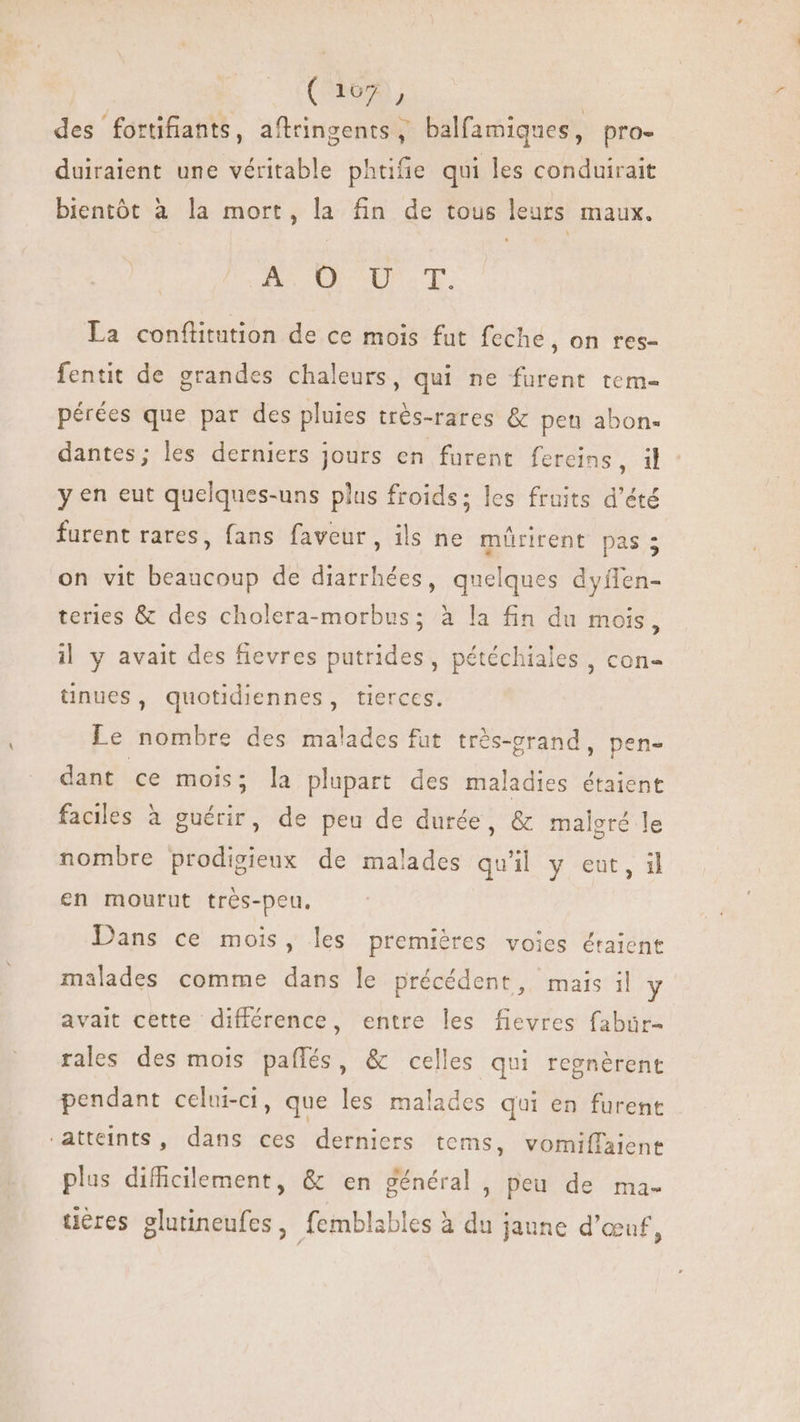 ( 107 , des fortifiants, aflringents , balfamiques, pro- duiraient une véritable phtifie qui les conduirait bientót à la mort, la fin de tous leurs maux. BU ur. La conftitution de ce mois fut feche, on res- fentit de grandes chaleurs, qui ne furent tem- pérées que par des pluies trés-rares &amp; pen abon- dantes; les derniers jours en furent fereins, il y en eut quelques-uns plus froids; les fruits d'été furent rares, fans faveur, ils ne mürirent pas 5 on vit beaucoup de diarrhées, quelques dyflen- teries &amp; des cholera-morbus; à la fin du mois, i| y avait des fievres putrides, pétéchiales , con- tnues, quotidiennes, tierces. Le nombre des malades fut très-grand, pen- dant ce mois; la plupart des maladies étaient faciles à guérir, de peu de durée, &amp; maleré le nombre prodigieux de malades quil y eut, il en mourut très-peu, Dans ce mois, les premières voies étaient malades comme dans le précédent, mais il y avait cette différence, entre les fievres fabür- rales des mois paíffés, &amp; celles qui regnérent pendant celui-ci, que les malades qui en furent ‘atteints, dans ces derniers tems, vomiffaient plus difficilement, &amp; en général, peu de ma- o uères glutineufes, femblables à du jaune d'œuf,
