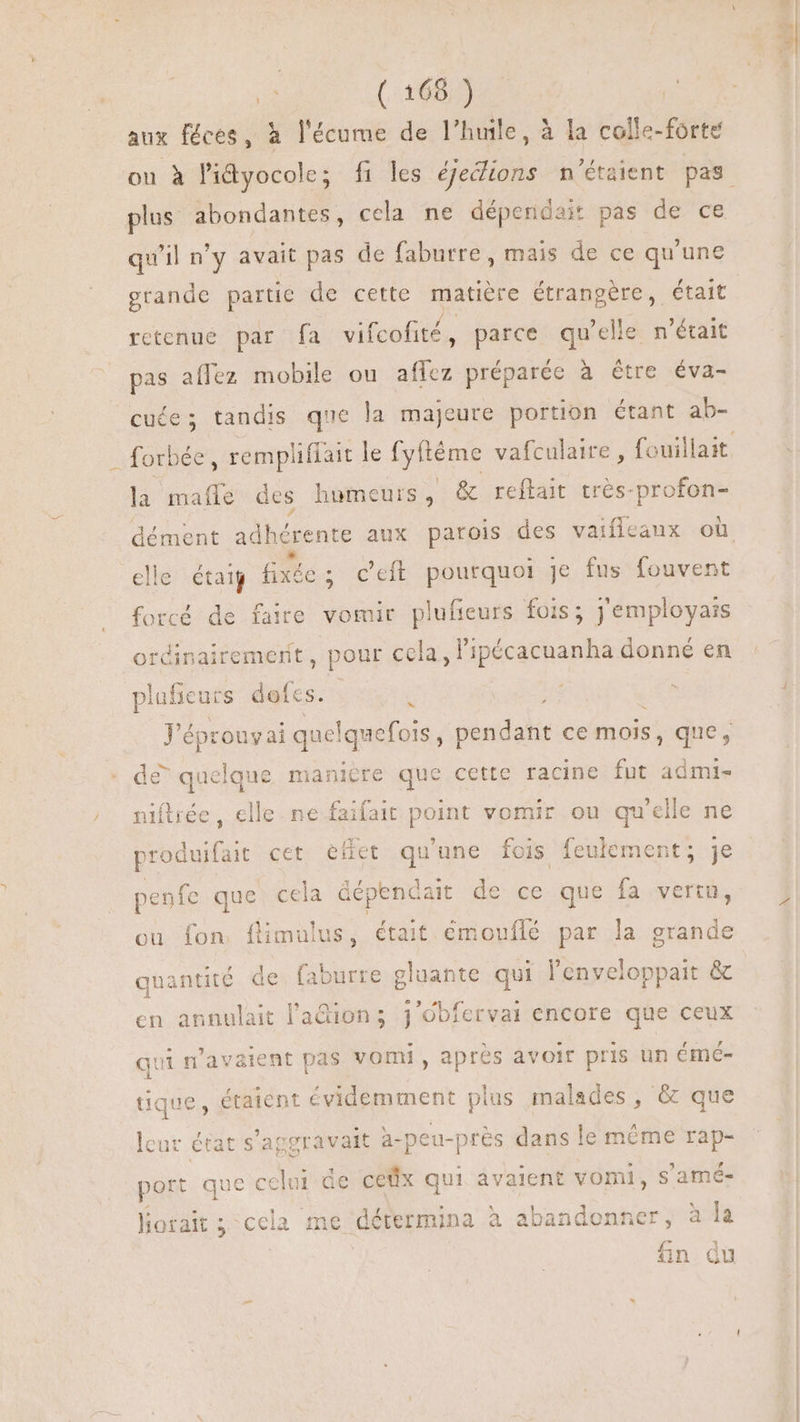aux féces, à l'écume de l'huile, à la colle-forte plus abondantes, cela ne dépendait pas de ce qu'il n'y avait pas de faburre , mais de ce qu'une grande partie de cette matière étrangère, était retenue par fa vifcofité , parce qu'elle n'était pas affez mobile ou affez préparée à être éva- cuée; tandis que la majeure portion étant ab- la mafle des humeurs, &amp; reftait trés-profon- elle était fixée e; ceft pourquoi je fus fouvent forcé de faire vomir plufieurs fois; j'employais ordinairement, pour cela, l'ipécacuanha donné en plufieurs dofes. E J'épro ouyai quelquefois , pendant ce mois, que, de” quelque manière que cette racine fut admi- niftrée , elle ne faifait point vomir ou qu'elle ne produifait cet effet qu'une fois feulement; je penfe que cela Gépencait de ce que fa vertu, ou fon flimulus, était émouflé par la grande quantité de faburre gluante qui l'enveloppait &amp; en annulait l'adion; j'Obferval encore que ceux qui n'avaient pas vomi, après avoir pris un éméc- tique, étaient évidemment plus malades, &amp; que lcur état s'aggravait a-peu-pres dans le méme rap- port que celui de cefix qui avaient vomi, s'amé- lorait; cela me détermina à abandonner, à la fin du