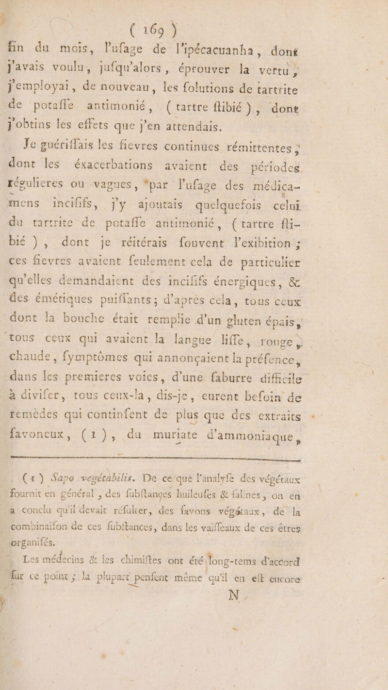 fn du mois, lufage de l'ipécacuanha, dont LI  LI , N 4 Javais voulu, jufqu'alors, éprouver la vertu, jemployai, de nouveau, les folutions de tartrite j'obtins les effets que j'en attendais. Je guéritfais les fievres continues rémittentes > dont les éxacerbations avaient des périodes. régulieres ou vagues, *par l'ufage des mé dica- mens incififs, j'y ajoutais quelquefois celui du tartrite de potaffe antimonié, (tartre fli- bié ), dont je réitérais fouvent l'xibition ; ces fievres avaient feulement cela de particulier qu'elles demandaient des incififs énergiques, &amp; chaude, fymptômes qui annoncaient la préfence, temédes qui continfent de plus que des extraits =D favoneux, (1), du muriaté d'ammoniaque , M M— Mr: (1) Sapo vegétabilis. De ce'que l'analyfe des végétaux fournit en général , des fübítanges huileufes &amp; falines, on en a conclu qu'il devait réfulier, des favons vép&amp;aux, de la combinaifon de ces fubitances, dans les vaiffeaux de ces êtres Les nc &amp; les chimiftes ont été ‘long-tems d'accord | N.