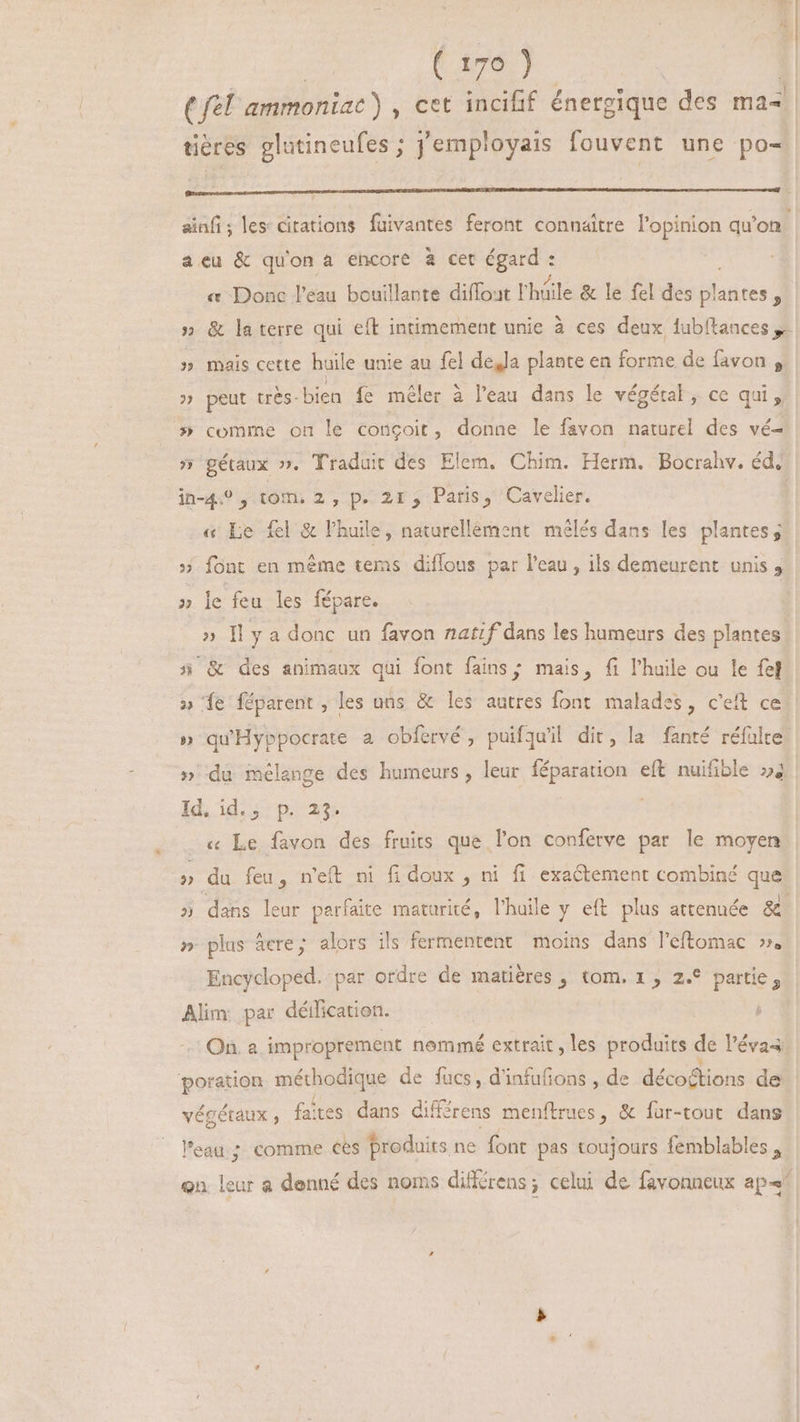 i (fel ammoniac) , cet incifif énergique des ma- tières glutineufes ; j'employais fouvent une po ainfi; les citations fuivantes feront connaitre l'opinion qu'on acu &amp; qu'on a encore à cet FENFU « Donc l'eau bouillante diffout l'hüile &amp; le fel des latices ; » &amp; laterre qui eft intimement unie à ces deux lubítances y. » mais cette huile unie au fel dejJa plante en forme de favon , » peut très-bien fe méler à l'eau dans le végétal , ce qui, » comme on le conçoit, donne le favon naturel des vé- 5» gétaux ». Traduit des Elem. Chim. Herm. Bocrahv. éd. in-4.? , tom. 2, p. 2r, Paris, Cavelier. | « Le fel &amp; l'huile , naturellement. mélés dans les plantes; » font en même tems diffous par l'eau , ils demeurent unis , » le feu les fépare. » Il y a donc un favon natif dans les humeurs des plantes 5 &amp; des animaux qui font fains; mais, fi l'huile ou le fel » ‘fe féparent, les uns &amp; les autres font malades, c'eft ce » qu'Hyppocrate a obfervé , puifquil dit, la fanté réfulte » du mélange des humeurs, leur féparation eft nuifible »4 Id. id.;. p. 23: « Le favon des fruits que l'on conferve par le moyen » du feu, n'eft ni fi doux , ni fi exactement combiné que » dans leur parfaite maturité, l'huile y eft plus attenuée &amp; » plus iere; alors ils fermentent moins dans l'eftomac ». Encycoped. par ordre de matières , tom. 1, 2.* partie, Alim: par déilication. On. a improprement nommé extrait, les produits de l'évas. poration méthocique de fucs, d'infufions , de décoétions de végétaux , faites dans différens menftrues, &amp; fur-tout dans l'eau; comme ces produits ne font pas toujours femblables , Qn load a denné des noms diffrens; celui de favonneux apa