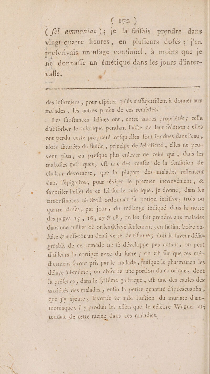 2 S (fel ammoniac ); je la faifais prendre dans vingt-quatre heures, en plufieurs dofes ; j'en prefcrivais un ufage continuel, à moins que je ne donnafle un émétique dans les jours d'inter- ia valle. sk -* m— ———————ÓÓÉáÓáEÍ D — n os des infirmiers , pour efpérer qu'ils s'affujettiffent à donner aux ma'ades, les autres prifes de ces remèdes. Les fubftances falines ont, entre autres propriétés; celle d’abforber le calorique pendant l'aéte de leur folition ; elles ont perdu cette propriété lorfqu'elles font fondues dans ! eau , alors faturées du fluide , principe de l'élafticité , elles ne peu- vent plus, ou prefque plus enlever de celui qui, dans les maladies ga(triques, eft use des caufes de la fenfation de cheleur dévorante, que la plupart des malades reffentent dans l'épigaftre; pour éviter le premier inconvénient, &amp; favorifer l'effet de ce fel far le calorique , je donne, dans les circonfkances où Stoll ordonnait fa potion incifive, trois ou quatre dk les, par jour, du mélange indiqué dans la notte dans une cuillier où onles délaye feulement , en faifant boire en- gréable de ce remède ne fe développe pas autarit, on peut d'ailleurs la corriger avec du fucre ; on eft für que ces mé- délaye lui-m ème ; on abforbe une portion du celorique , dont. la préfence , dans le fyftéme gaftrique , eft une des caufes des. tendait de cette racine dans ces maladies,