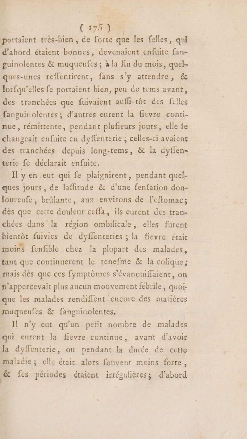 portaient très-bien , de forte que les felles, qui d'abord étaient Fr devenaient enfuite fan- guinolentes &amp; muqueufes ; à la fin du mois, quel- ques-unes reflentirent, fans s'y attendre, &amp; lorfqu’elles fe portaient bien, peu de tems avant, des tranchées que fuivaient auffi-tót des felles fanguinolentes; d’autres eurent la fievre conti. nue, rémittente, pendant plufieurs jours, elle fe changeait enfuite en dyffenterie ; celles-ci avaient des tranchées depuis long- nma &amp; la dyfien- terie fe déclarait enfuite. bl y en eut qui fe plaignirent, pendant quel- ques jours, de laflitude &amp; d'une fenfation dou- loureufe, brûlante, aux environs de l'eftomac; dés que cette douleur cefla, ils eurent des tran- chées dans la région ombilicale, elles furent bientôt fuivies de dyflenteries ; la fievre était moins fenfible chez la plupart des. malades, tant que continuerent le tenefme &amp; la colique; mais dès que ces fymptómes s'évanouiffaient, on n'appercevait plus aucun mouvement fébrile, quoi- que les malades rendiffent. encore des matières muqueufes &amp; fanguinolentes. Il n'y eut qu'un petit nombre de malades qui eurent la fievre continue, avant d’avoir la dyflenterie, ou pendant la durée de cette maladie; elle était alors fouvent moins forte ,. je fes périodes étaient irtégulières; d’abord