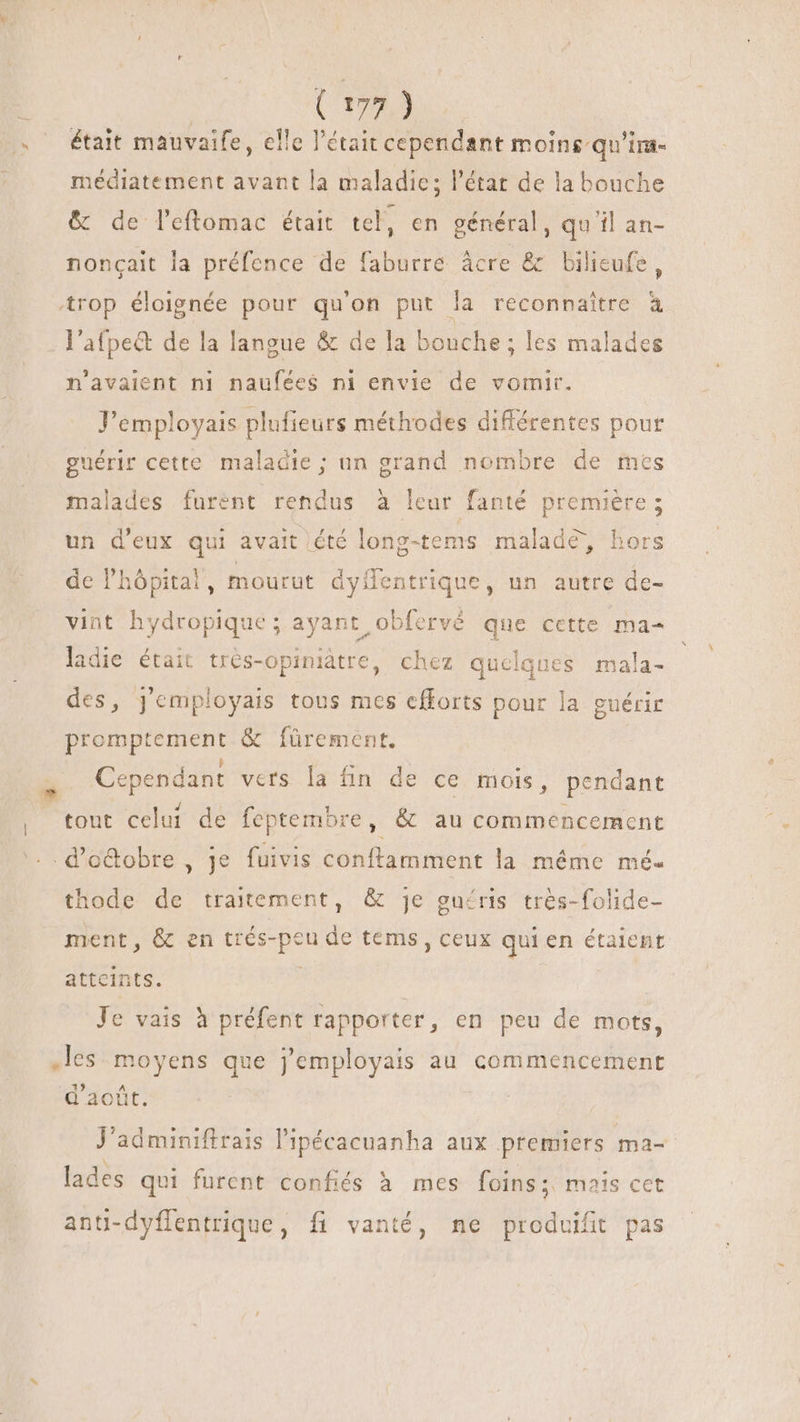 | était mauvaife, elle l'était cependant moins qu'im- médiatement avant la maladie; l'état de la bouche &amp; de l'eftomac était tel, en général, qu'il an- noncait la préfence de faburre âcre &amp; bilieufe, l'afpect de la langue &amp; de la bonche ; les malades n'avaient ni naufées ni envie de vomir. Y'employais plufieurs méthodes différentes pour guérir cette maladie; un grand nombre de mes malades furent rendus à leur fanté première; un d'eux qui avait été long-tems malade, hors de l'hópital, mourut Do un autre de- vint hydropique ; ayant obfervé que cette ma- ladie était trés-opiniátre, chez quelques mala- des, j'employais tous mes cfforts pour la guérir promptement &amp; fürement. Cependant vers la fin de ce mois, pendant $i j tout celui de feptembre, &amp; au commencement thode de traitement, &amp; je guéris très-folide- ment, &amp; en dius os eu de tems , ceux qui en étaient attcints. Je vais à préfent rapporter, en peu de mots, .les moyens cx Jemployais au commencement d'août. J'adminiftrais l'ipécacuanha aux premiers ma- lades qui furent confiés à mes foins ; mais cet fit anti-dyflentrique, fi vanté, ne produifit pas