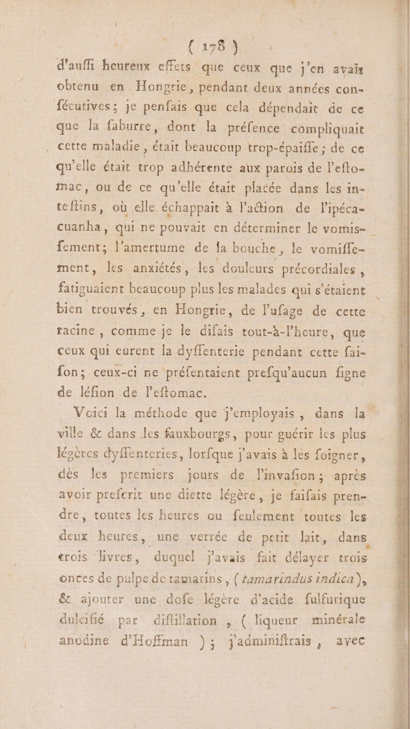 | ( 1083s d'aufii heurenx effets que ceux que j'en avais obtenu en Hongrie, pendant deux années con- fécutives; je penfais que cela dépendait de ce que la faburre, dont la préfence compliquait cette maladie , était beaucoup trop-épaiffe ; de ce qu'elle était trop adhérente aux parois de l'efto- mac, ou de ce qu'elle était. placée dans les in- teftins, où elle échappait à l'adion de lipéca- cuanha, qui ne pouvait en déterminer le vomis- fement; l'amertume de la bouche, le vomiffc- ment, les anxiétés, les douleurs précordiales ; DEN beaucoup plus les malades qui s'étaient bien trouvés , en Hongrie, de lufage de cette racine , comme je le difais tout-h-l'heure, que ceux qui eurent la dyffenterie pendant cette fai- fon; ceux-ci ne préfentaient prefqu'aucun figne de léfion de l’eftomac. Voici la méthode que j'employais , dans la ville &amp; dans les fauxbourgs, pour guérir les plus légercs dyffenteries, lorfque j'avais à les foigner, dés les premiers jours de l'invafion ; aprés avoir preferit une diette légére, je faifais pren- dre, toutes les heures ou feulement toutes les deux heures, une verrée de petit lait, dans. trois livres, _ duquel J'avais fait délayer ae. onces de pulpe dc tamarins ; (tamarindus indica), &amp; ajouter une dofe légére d'acide fulfurique dulafié par difüllation , ( liqueur minérale anodine d'Hoffman ); jadminifirais, avec