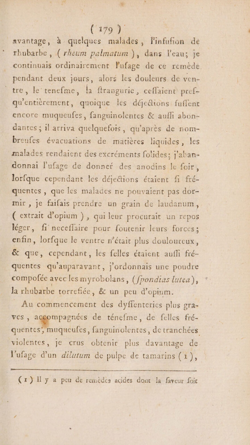 avantage, à quelques malades, finfufion de rhubarbe, ( rheum pelmatum ), dans l’eau; je continuais ordinairement lufage de ce remède pendant deux jours, alors les douleurs. de ven- tre, le tenefme, la ftrangurie , ceflaient pref- qu'entierement, quoique les déjedions fuffent encore muqueufes , fanguinolentes &amp; aufli abon- dantes ; il arriva quelquefois, qu'après de nom- breufes évacuations de matières liquides, les malades rendaient des excréments folides; j'aban- donnai l'ufage de donnef des anodins le foir, lorfque cependant les déjedions étaient fi fré- quentes , que les malades ne pouvaient pàs dor- mir , Je faifais prendre un grain de laudanum, ( extrait d'opium ) , qui leur procurait un repos léger, fi neceffaire pour foutenir leurs forces; enfin, lorfque le ventre n’était plus douloureux, &amp; que, cependant, les felles étaient auffi fré- quentes qu'auparavant, j'ordonnais une poudre compofée avec les myrobolans, (fpondias lutea), la rhubarbe torrefiée, &amp; un peu d'opinm. Au commencement des dyffenterics plus gra- Aw ame de ténefme, de felles fré- edited muqueufes, a oiétres , de tranchées violentes, je crus obtenir plus davantage de l'ufage d'un dilutum de pulpe de tamarins (1), (1) Il y a peu de remédcs acides dont la faveur foit