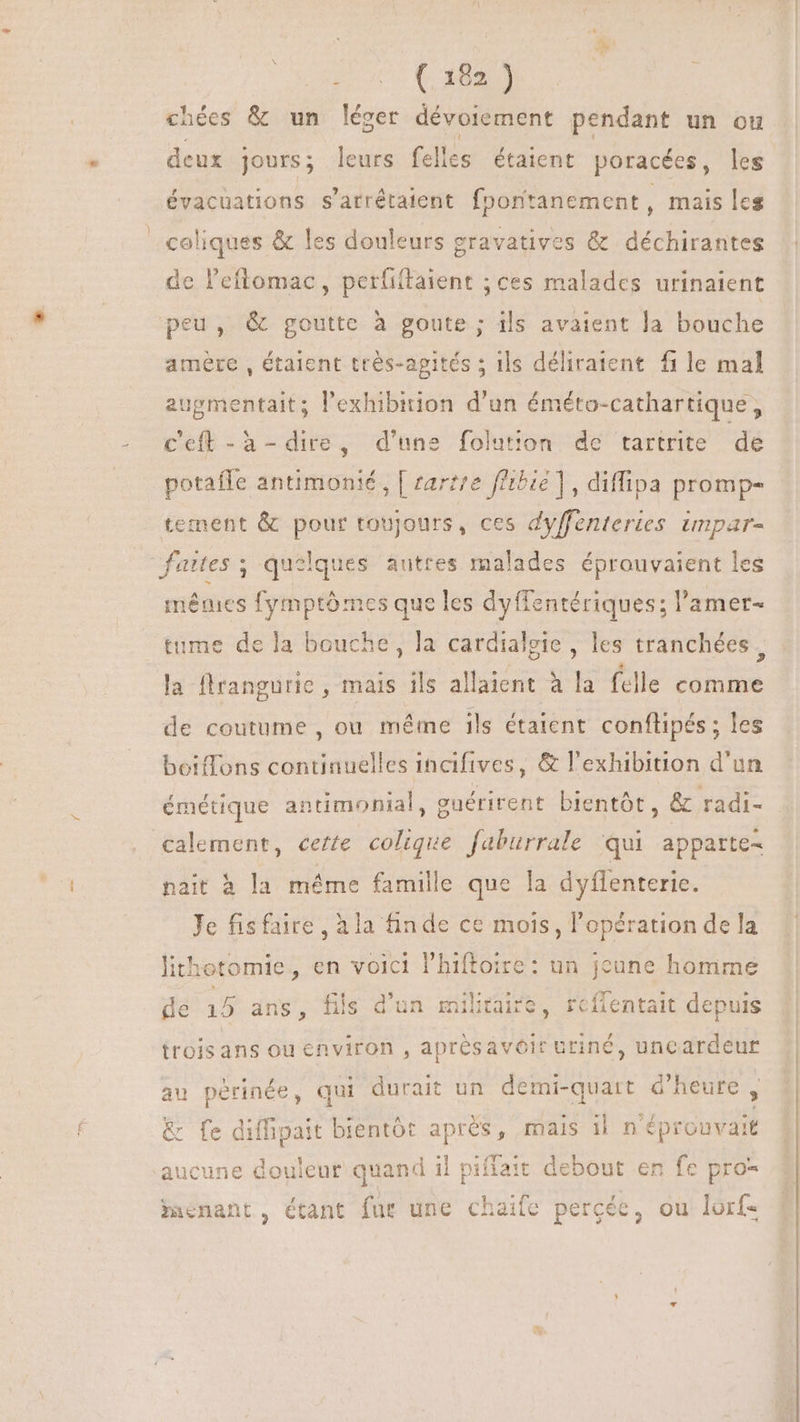 OUS (LÉ chées &amp; un léger dévoiement pendant un ou deux jours; leurs felles étaient poracées, les évacuations s’arrétaient fporitanement , mais les coliques &amp; les douleurs gravatives &amp; déchirantes de l'eftomac , perfiftaient ; ces malades urinaient peu, &amp; goutte à goute ; ils avaient Ja bouche amère , étaient très-apités ; ils déliraient file mal augmentait; l'exhibition d'un éméto-cathartique, c'eft -à- dire, d'une folution de tartrite de potaffe antimonié, [ zarz/e ffibie ] , diffipa promp- tement &amp; pour toujours , ces dyffenteries unpar- funes ; quelques autres malades éprouvaient les mêmes fymptômes que les dyffentériques; l'amer- tume de la bouche, la cardialgie , les tranchées, la flrangurie , mais ils allaient à la felle comme de coutume , ou méme ils étaient conflipés; les boiflons continuelles incifives, &amp; l'exhibition d'un émétique antimonial, enérirent bientót, &amp; radi- calement, certe colique faburrale qui apparte- nait à la méme famille que la dyffenteric. Je fisfaire , à la finde ce mois, l'opération de la lithotomie, en volci l'hiftoire: un jeune homme de 15 ans, fils d'un militaire, reflentait depuis itoisans ou environ , aprèsavéir uriné, uncardeur au périnée, qui durait un demi-quart d'heure , &amp; fe diffipait bientôt aprés, mais il n'éprouvait aucune douleur quand il piffait debout en fe pro- menant, étant fur une chaife percée, ou lorf-