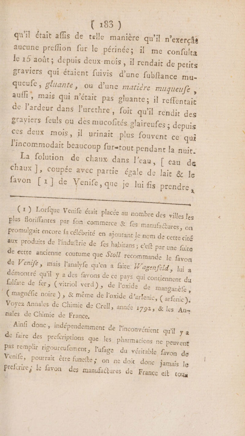 qu'il était affis de telle manière qu'il n'exercás aucune preffion fur le périnée; il me confulta le 15 août; depuis deux-mois , il rendait de petits | graviers qui étaient fuivis d'une fubftance mu- queufe, gluante, ou d'une matiére muqueufe NS auíf, mais qui n’était pas gluante; il reffentait de l'ardeur dans l'arethre,, foit qu'il rendit des grayiers feuls ou des mucofités glaireufes ; depuis ces deux mois, il urinait plus fouvent ce qui l'incommodait beaucoup furatout pendant la nuit. La folution de chaux dans l'eau, [ eau. de chaux ], coupée avec partie égale de lait &amp; le favon [1] de Venife , que je lui fis prendre, * (1) Loríque Venife était placée au nombre des villes les plus Soriffantes par fon commerce &amp; fes manufactures, on - promulegait encore fa célébrité en ajoutant le ncm de cette cité aux produits de l'induftrie de {es habitans ; C'eft par une füite de eette ancienne coutume que 20/7 recommande Je favon de Venife, mais l'analyfe qu'en a faite W'agenfeld , lui à démontré qu'il y a des favons de ce Pays qui contiennent du fulfate de fer, ( vitriol verd), de l'oxide de manganéfe , ; ( magnéfie noire ) ; &amp; méme de l'oxide d'arfenic, ( arfenic ), Voyez Annales de Chimie de Crell, année 1792, &amp; les Ans nales de Chimie de France, ; Ainfi donc, indépendemment de l'inconvénient quil ya de faire des prefcriptions que les pharmaciens ne peuvent pas remplir. rigoureufement , l'ufage du véritable favon de Venife, poutrait être funefte; on ne doit donc jamais le Prefcrire j l6 favon des manufactures de France elt toug