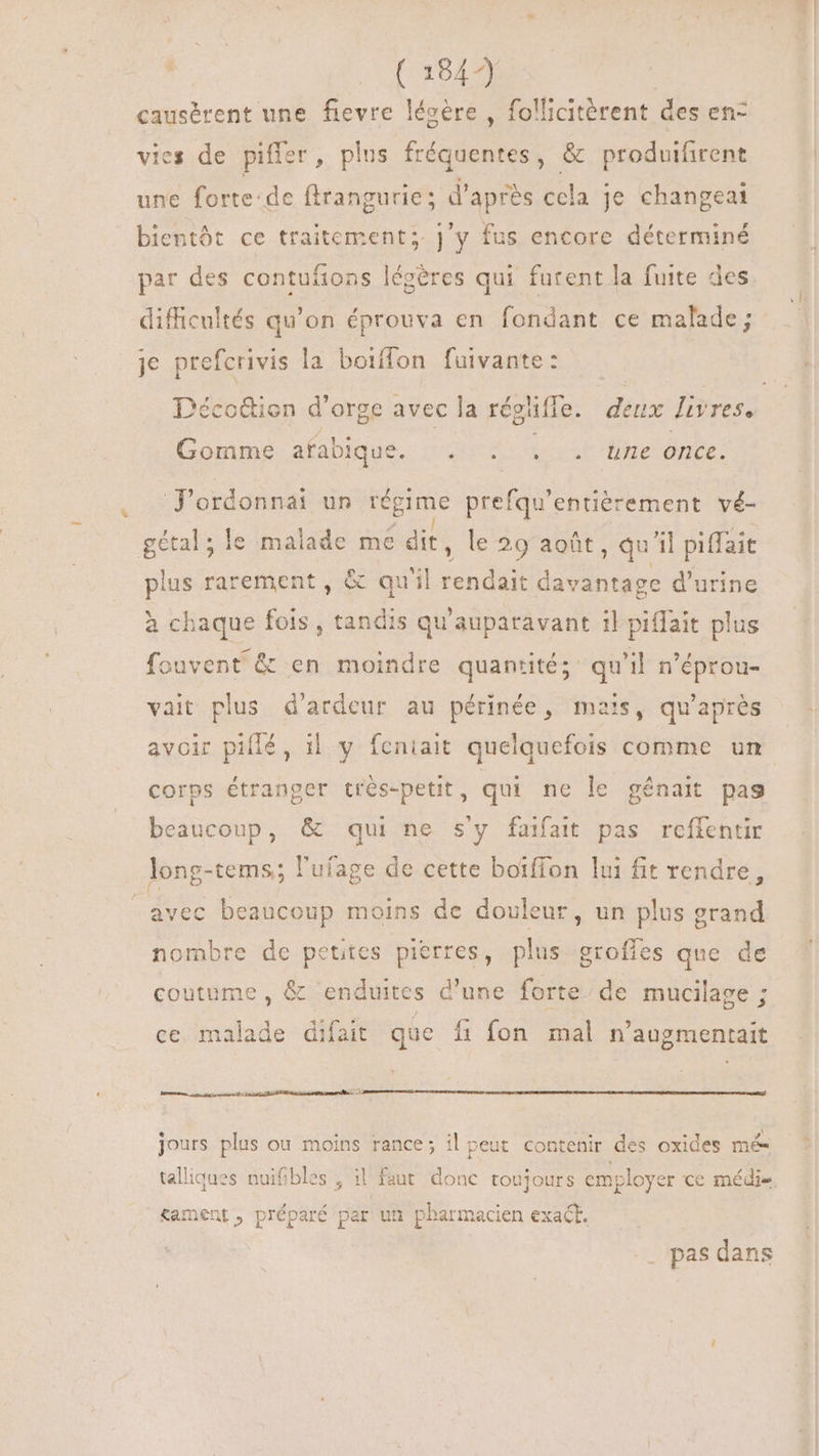| (1849 causérent une fievre lécére , follicitèrent des en vies de piffer, plus fréquentes, & produifirent une forte:de flrangurie; d’après cela je changeai bientôt ce traitement; j'y fus encore déterminé par des contuífions légères qui furent la fuite des difficultés qu’on éprouva en fondant ce malade; je prefcrivis la boiffon fuivante: Décc&ion d orge avec la réglifle. deux livres, Gomme afabique. QUE ess INC once. J'ordonnai un tegime prefqu'entiérement vé- gétal ; le js me dit, le 29 août, qu'il piffait plus rarement , & quil rendait davantage d'urine à chaque fois , tandis qu'auparavant il piffait plus fouvent & en moindre quantité; qu'il n'éprou- vait plus d'ardeur au périnée, mais, qu'aprés avoir pillé, 1l. y fentait quelquefois comme un corps étranger trés-petit, qui ne le génait pas beaucoup, qui ne s'y faifait pas reífentir long-tems; l'ufage de cette boiffon lui fit rendre, avec beaucoup moins de douleur, un plus grand nombre de petites pierres, plus groffes que de coutume, & enduites d'une forte de mucilage ; ce malade difait que fi fon mal n'augmentait me am sé tirs sta matt ST jours plus ou moins rance; il peut contenir des oxides mé talliques nuifibles ; i1 faut donc toujours employ er ce médie. Kament, préparé par un pharmacien exact. pas dans