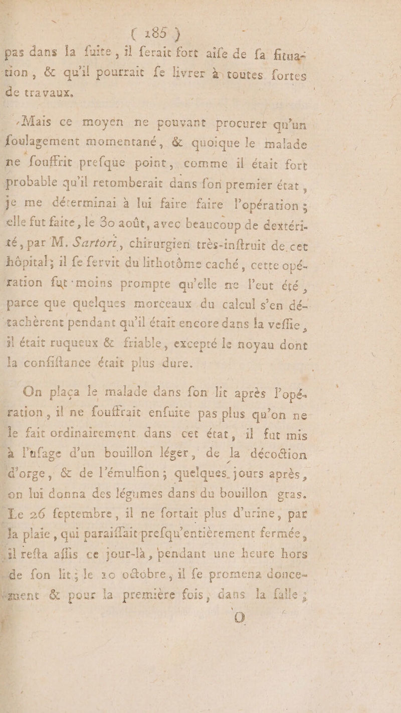 ( ( 185 j^ | oi tion, &amp; quil pourrait fe livrer À toutes fortes de travaux, 3 Mas ce moyen ne pouvant procurer qu'un foulagement momentané, &amp; quoique le malade ne  fouffrit prefque point, comme il était fort probable qu'il retomberait dans fon premier état, elle fut faite, le 30 août, avec beaucoup de dextéri- té, par M. Sartort , chirurgien très-inftruit de cet hópital; 1l fe fervit du lithotóme caché, cette opé- ration fut:moins prompte qu'elle ne l’eut été ü 5 æachèrent pendant qu'il était encore dans la veffie, la coníiftance était plus dure. ration , il ne fouffrait enfuite pas plus qu'on ne Me fait ordinairement dans cet état, il fut mis à l'hfage d'un bouillon léger, de H déco&amp;ion d'orge, &amp; de l’émulfon; quelques. jours après, “on lui donna des légumes dans du bouillon gras. Le 26 feptembre, il ne fortait plus d'urine, par 14 plaie qui paraiffait prefqu'entiérement fermée, il refla affis ce jour-là, pendant une heure hors Bent &amp; pour la première fois, dans la fille; NA \ =