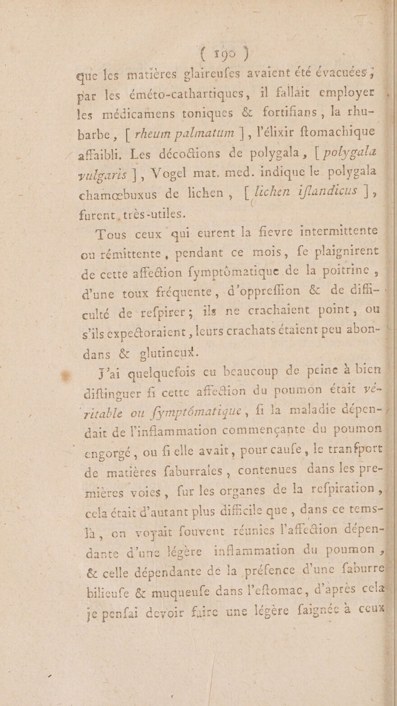 À P a ^ 1995 ) que les matières olaireufes avaient été évacuées,; 3 par les éméto- -cathartiques , il fallait employer les médicamens toniques &amp; fortifians , la rhu- TRE barbe, [ rheum palmatum |, Vélixir ftomachique | affaibli. Les décodions de polygala , [ polygala l yulgarts ] , Vogel mat. med. indique le polygala # chamæbuxus de lichen, [ Zchen iflandicus ], furent, très- “utiles. cr Tous ceux qui eurent la fievre intermittente | ou rémittente, pendant ce mois, fe plaignirent de cette affection fymptómatique. de la poitrine , 1| d'une toux fréquente , d’oppreflion &amp; de difh- : | culté de refpirer; 1 ils ne crachaient point, ou | s'ils expectoraient, leurs crachats étaient peu abon- 1| jai quelquefois cu béaucoup de pcine à bien 1] diflinguer fi cette affe&amp;ion du poumon était vé-  ritable ou fmptématique , fila maladie dépen- ! is de l'inlammation commençante du poumon y engorgé , ou fi elle avait, pour caufe, le tranfportf | de matiéres faburrales , contenues dans les pre-j mières voies, fur les organes de la refpiration ; | cela était d'autant plus difficile A: dans ce tems-] ja, on voyait fouvent réunies l'affcaion dépen-# | dante d’une légère Re du poumon À bilieufe &amp; muqueufe dans l'eftomac, d'apres cel e| je penfai devoir faire une légère faignéc à ceux; | É ÉD 4-28, este rade FRS DA Le e