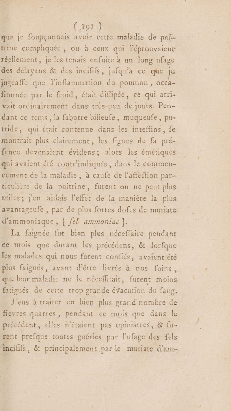 | ( 19r ) que je foupconnais avoir cette maladie de pois trine compliquée , ou à ceux qui l'éprouvaient réellement, je les tenais enfuite à un long ufage des délayans &amp; des incififs, jufqu'à ce que je jugeaffe que linflammation du poumon, occa= fionnée par le froid, était diffipée, ce qui arri- vait ordinairement dans trés-peu de jours. Pen- dant ce tems, la faburre bilieufe , muqueufe , pu- tride, qui était contenue dans les inteftins, fe montrait plus clairement, les fignes de fa pré- fence devenaient évidens; alors les émétiques qui avaient été contrindiqués, dans le commen- cement de la maladie , à caufe de l'affe&amp;ion par- ticuliere de la poitrine, furent on ne peut plus utiles; j'en aidais l'effet de la manière la plus avantageufe , par de plus fortes dofes de muriate d'ammoniaque , [ fef. ammoniac ]. La faignée fut bien plus néceffaire pendant ce mois que durant les précédens, &amp; lorfque les malades qui nous furent confiés, avaient été plus faignés, avant d'étre livrés à nos foins, que leur maladie ne le néceffitait, furent moins fatigués de cette trop grande évacution du fang. . V'eus à traiter un bien plus grand nombre de fevres quartes , pendant ce mois que dans le précédent, elles n'étaient pas opiniètres, &amp; fu-- retüt prefque toutes guéries par l'ufage des fels Anaffs, &amp; principalement par le muriate d'am-