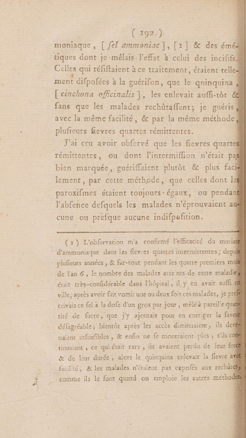 moniaque, | fe! ammoniac |, [1] &amp; des E | Celes qui réfiftaient à ce traitement, étaient telle: ment difpofées : à la guérifon, que le qninquina $ | eznchona officinalis |, les enlevait auffi-tót &amp; fans que les malades rechütaffent; je guéris; avec la méme facilité, &amp; par la méme méthode plufieurs fievres quartcs rémittentes. J'ai cru avoir obfervé que les fievres quarte rémittentes, ou dont l'intetmiffion n'était paj bien marquée, guériffaient plutót &amp; plus faci paroxifmes étaient toujours: égaux, ou pendan l'abfence defquels les malades n'éprouvaient au cune ou prefque aucune indifpefition. : f : $ (1) L'obfervation m'a confirmé l'efficacité du mural d'ammoniaque dans les flevres quartes intermittentes ; depil plufieurs années , &amp; fur-tont pendant les quatre premiers mo de l'an 6, le nombre des malades atte'nts de cette maladie ville ; après avoir fait vomir une ou deux fois ces malades, je pre | crivais ce fel à la dofe d'un gros par jour , mêlé à pareille qua défagréable; bientôt aprés les accès diminuaient, ils dev naient infenfibles', &amp; enfin ne fe montraient plus ; s'ils ca &amp; de leur durée, alors le quinquina enlevait la fievre àY : pre * , A 2 facilité, &amp; les malades n'étaient. pas expofés aux rechüutd comme ils le font quand on emploie les eutres méthod T