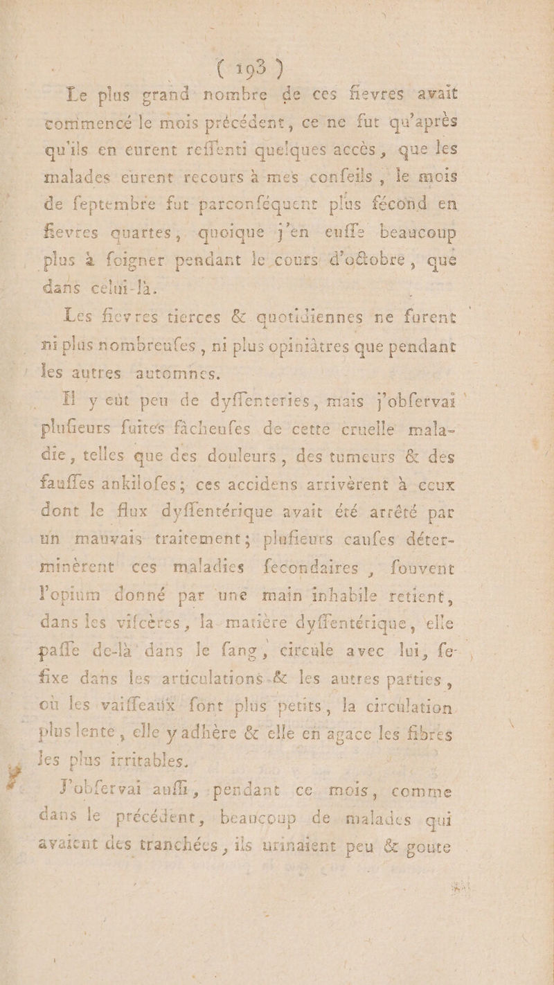 Le plus grand nombre de ces fievres avait commencé le mois précédent, cene fut qu'après qu'ils en eurent reffenti quelques accès, que les malades eurent recours à mes confeils , le mois de feptembte fut parconféquent plus fécond en Revres quartes, quoique j'en eulfe beaucoup plus à foigner pendant le cours d'o&amp;obre, que dans celui-là. | | | Les ficvres tierces &amp; quotidiennes ne furent ni plus nombreufes , ni plus opiniâtres que pendant les autres automnes. H y eüt peu de dyffenteries, mais j’obfervai plufieurs fuites fichenfes de cette cruelle mala- die , telles que des douleurs, des tumeurs &amp; des fauffes ankilofes ; ces accidens atrivérent à-ceux dont le flux dyffentérique avait été arrété par un mauvais traitement; plufieurs caufes déter- minérent ces maladies fecondaires , fouvent opium donné par une main inhabile retient, dans les vifcères, la matière dyffentérique, elle paífe de-là' dans le fang, circule avec lui, fe fixe dans les articulations-&amp; les autres parties , ou les vaiffeaux font plus petits, la circulation | plus lente, elle y adhére &amp; elle en agace les fibres les plus irritables, T Eire J'obfervai auffi,.pendant ce mois, comme dans le précédent, beaucoup de malades qui avaient des tranchées, ils urinaient peu &amp; goute