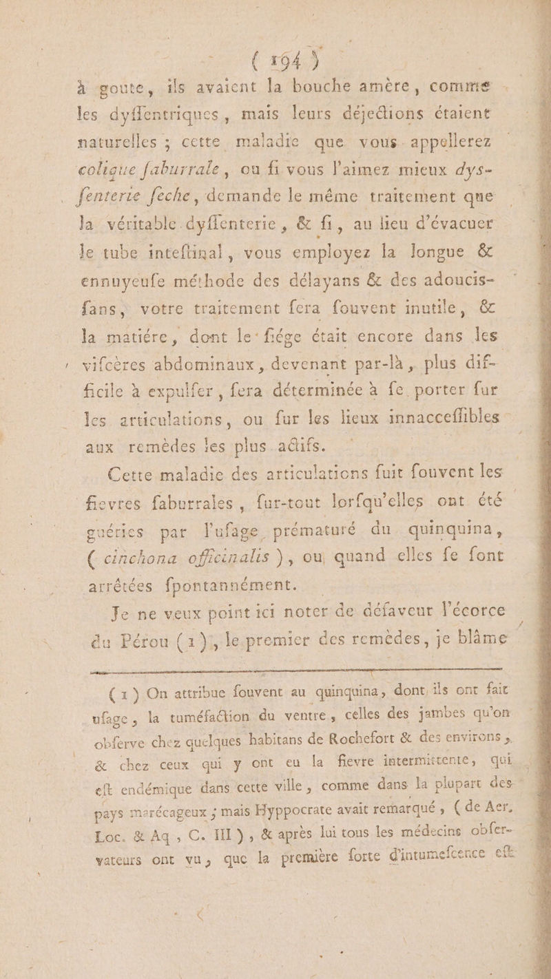 | (t 104) | à goute, ils avaient la bouche amère, comme les dyfentriques, mais leurs déjedions étaient naturelles ; cette maladie que vous. appellerez coligue aburrale , ou fi vous l'aimez mieux dys- fenterte feche , demande le méme traitement que la véritable dyffenterie , & fi, au lieu d'évacuer le tube intefünal, vous employez la longue & ennuyeufe méthode des délayans & des adoucis- fans, votre traitement fera fouvent inutile, & la matiére, dont le:fiége était encore dans les vifcères abdominaux, devenant par-là , plus dif- ficile à expulfer , fera déterminée à fe porter fur les articulations, ou fur les lieux innacceflibles ^ aux remèdes les plus. actifs. Cette maladie des articulations fuit fouvent les fiovres faburrales , fur-tout lorfqu'elles ont été guérics par l'ufage. prématuré du. quinquina, ( cinchona aen de ou, quand elles fe font arrêtées fpontannément. Je ne veux point ici noter de défaveur l'écorce du Pérou (1); le premier des remèdes, je blàme RE me Et Cor ON CI Cos DECIDE INE ONE ( 1 ) On attribue fouvent au quinquina, dont. ils ont fait .wfage, la tuméfaétion du ventre, celles des jambes qu'on obferve chez quelques. habitans de Rochefort & des environs y .& chez ceux qui y ont eu la fievre intermitente, qui pays marécageux ; mais nuam avait remarqué ; Cde Aen Loc. & Aq, C. HI), & aprés lui tous les médecins obfer- vateurs ont vu, quc la première forte d'intumefcence ef