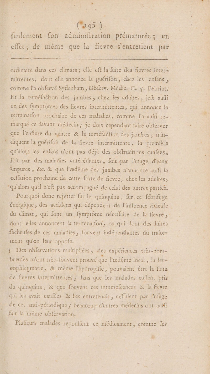 Le A. leulemene fon: adminiftration prématurée ; en : effet; de même que la fievre s'entretient par ordinaire dans ces climats; elle eft la fuite des fievres inter- mittentes, dont elle annonce Ja guérifon > chez les. enfans , comme l'a obfervé Sydenham , Obferv. Médic. C. +. Febrint. Et la tuméfaction des jambes, chez les adultes, jeft auffi un des fymptómes des fievres inrermittentes, qui annonce la terminaifon prochaine de ces maladies, comme l'a auffi re- marqué ce favant médecin; je dois cependant faire obferver que. l'euflure du ventre & la tuméfaétion des jambes, n'in- diquent la guérifoh de la fievre intermittente, la première qu'alovs les enfans n'ont pas déjà des cbftruétions caufées, foit par. des maladies antécédentes, foit par lufage d'eaux impures , &c. & que l'edéme des jambes n'annonce auffi la ceffation prochaine de cette forte de fievre, chez les adultes; qu'alors qu'il n'eft pas accompagné de celui des autres parties. Pourquoi donc rejetter fur le. qninquina , fur. ce fébrifuge énergique » des accidens qui dépendent de l'influence vicieufe | du climat, qui font un fymptóme néceflaire de la fievre , dont elles annoncent la terminaifon , ou qui font des fuites facheufes de ces maladies, fouvent indépendantes du traite- ment qu'on leur oppofe. | | Des obfervations mulüpliées , des expériences très-nom- ‘breufes m'ont très-fouvent prouvé que l'œdême local, la leu- cophlegmatie, & même l'hydropifie, pouvaient être la fuite de fievres intermittentes ; fans que les malades euffent ptis Am quinquina , & que fouvent ces intumefcences & la fievre qui les avait caufées & lés entretenait , ceffaient par l'ufage de cet anti-périodique ; beaucoup d'autres médecins ont. auffi fait la méme obfervation. Plufieurs malades repouffent ce médicament, comme les