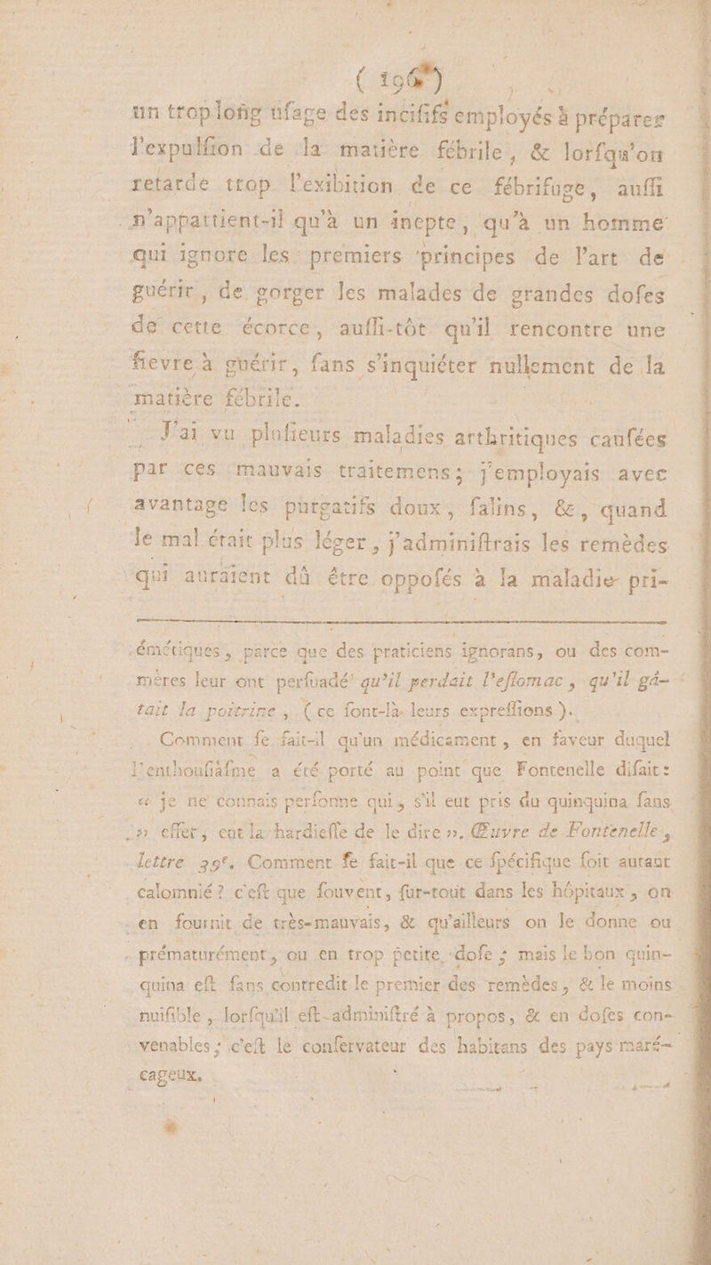 A (E un trop loñg üfage des incififs employés à préparer lexpulfion de la matière fébrile, & lorfqu'on retarde trop lexibition. de ce fébrifuge, auff .A'appatuent-il qu'à un inepte, qu'à un ditio qui ignore les: premiers principes de l’art de guérir, de gorger les malades de grandes dofes de cette écorce, aufli-tôt qu'il rencontre une fevre à à guérir, fans ue nullement de la matière fébrile. | | J'ai vu plafieurs. maladies arthritiques caufées par ces ‘mauvais traitemens; j'employais avec avantage les purgatifs doux, falins, &, quand E mal était plus léger, 'adminiftrais les remèdes qu auraient dà être oppofés : à la maladie pri- émétiques, parce que des praticiens ignorans, ou des com- mères leur ont perfuadé' qu’il perdait l'effomac , qu'il gá- : tait la poitrine ,.( ce font-I- leurs expreffions ). . Comment fe fait-il qu'un médicament , en E duquel l'eni! houfiafme a été porté au point que Fontenelle difait : «je ne connais perfonne qui, sil eut pris du quinquina fans. .» effer, cotla bcdieffe de le dire ». Œuvre de Fontenelle, lettre 39°, Comment fe fait-il que ce fpécifique foit autant calomnié? ceft que fonvent, fur-tout dans les hópitaux , on en fournit de trbs- mauvais, & qu ailleurs on le donne ou : prématurément, ou en trop petite ‘dofe ; mais le bon quin- - quina: eft fans contredit le premier des sudes: & le moins -muifible , lorfqu'il eft -adminiftré à propos, & en dofes con- »venables : c'eft le confervateur des nS des pays maré- cageux, ard 3: E UENIT. ET
