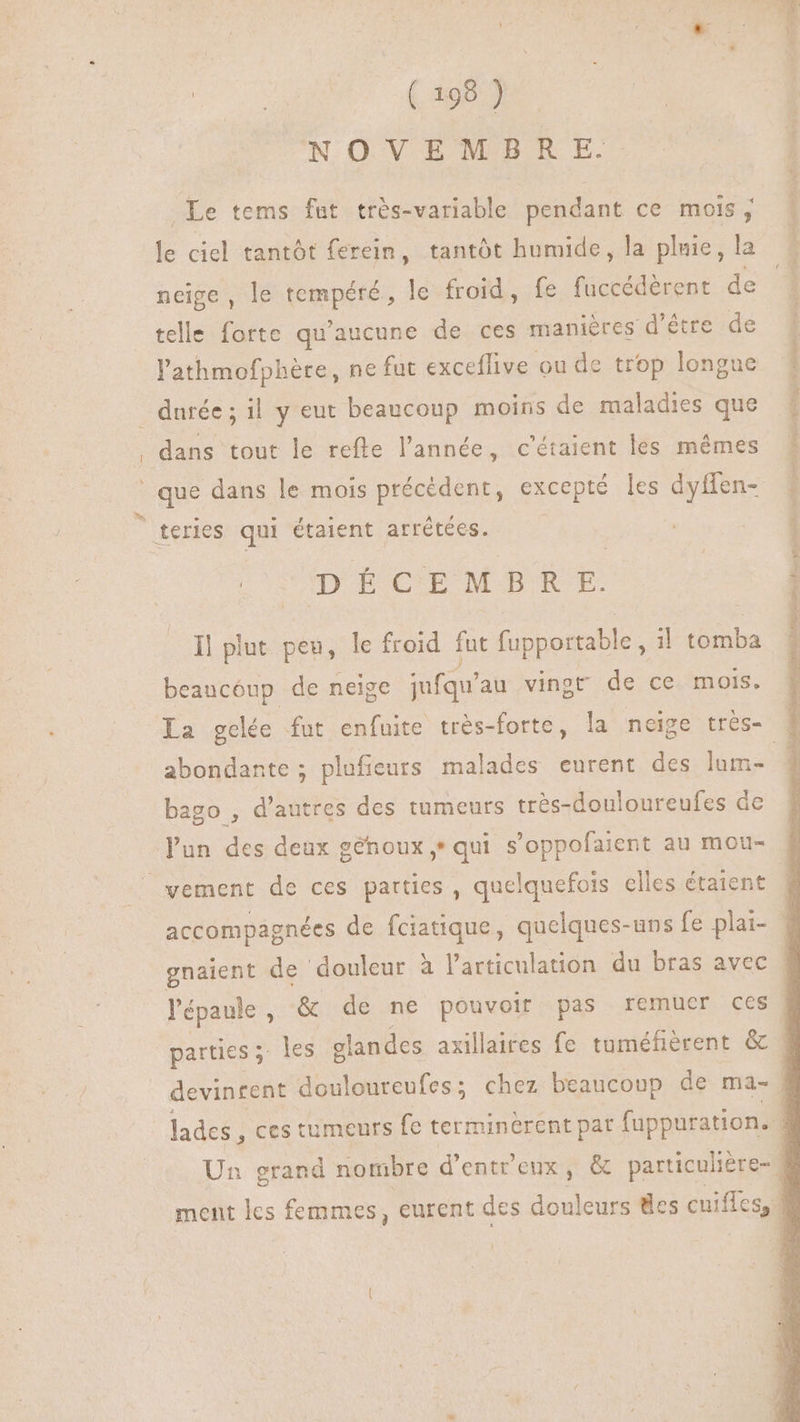 NOVEMBRE. Le tems fut très-variable pendant ce mois, ^| le ciel tantôt ferein, tantôt humide, la pluie, la neige, le PRE le froid, fe fuccédèrent de telle forte qu Aucune de ces manières d’être de PAID NIA. ecl S l'athmofphére, ne fut exceffive ou de trop longue # durée; il y eut beaucoup moins de maladies que I , dans tout le refte l'année, c'étaient les mêmes i | que dans le mois précédent, excepté les dyffen- | à teries qui étaient arrétées. i | 1 Me ÉCEMBRE. | H Il plut peu, le froid fut (upportable , il tomba beaucoup de neige jufqu'au vingt de ce mois. La gelée fut enfuite très-forte, la neige trés- H abondante ; plufieurs malades eurent des lam- j bago , d'autres des tumeurs trés-douloureufes de l'un des deux génoux,+ qui s'oppofaient au mou- vement de ces parties, quelquefois elles étaient accompagnées de fciatique, quelques-uns fe plai- - gnaient de douleur à l'articulation du bras avec # l'épaule, &amp; de ne pouvoir pas remuer ces | parties ; les elandes axillaires fe tuméfièrent &amp; | devinrent douloureufes ; chez beaucoup de ma- | lades , ces tumeurs fe terminèrent pat fuppuration. Un grand nombre d'ent'eux , &amp; particulière- 3 ment les femmes, eurent des douleurs des cuiffes, |