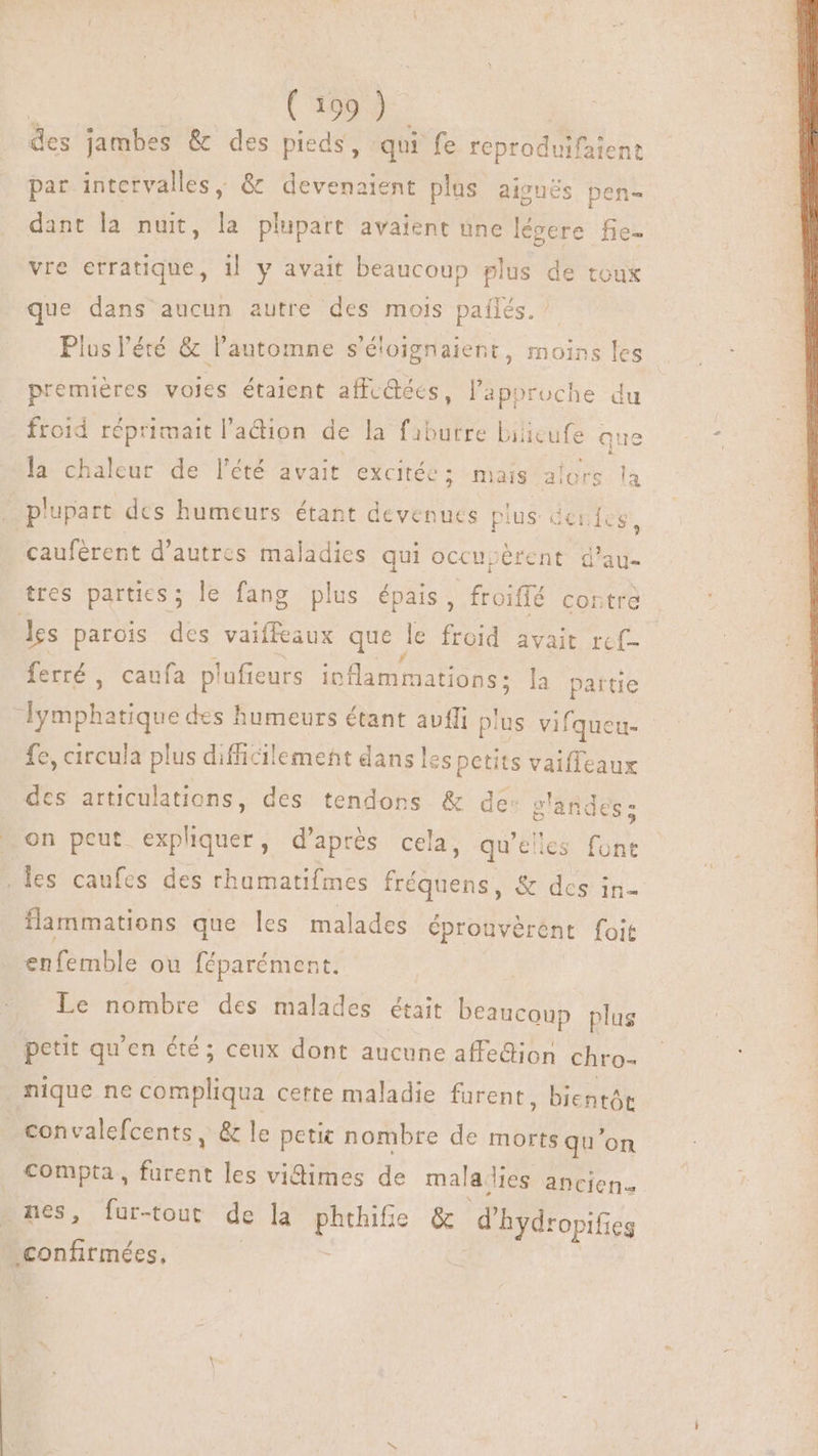 des jambes &amp; des pieds, qui fe reproduifaient par intervalles, &amp; devenaient plus ajouës pen- dant la nuit, la plupart avaient une légere fie- vre erratique, i! y avait beaucoup plus de toux que dans aucun autre des mois pañlés. Plus l'été &amp; l'automne s’éloignaient, moins les premières voles étaient affc@ées, l'approche du froid réprimait l'adion de la fiburre biieufe que la chaleur de l'été avait excitée ; mais alors la . plupart des humeurs étant devenues plus de. Ícs, caufèrent d’autres maladies qui occupèrent d'au- tres parties; le fang plus épais, froiffé contre les parois des vaiffeaux que. le froid avait ref ferré , caufa plufieurs ioflammations : la partie Jymphatique d des humeurs étant avfli plus vifqueu- fe, circula plus difficilement dans les petits vaiffeaux des articulations, des tendons &amp; de: glandes; … on peut expliquer, d’après cela, qu'elles font . les caufes des rhumatifmes fréquens, &amp; des in- flammations que les malades éprouvérent foit tbe ou féparément. Le nombre des malades était beaucoup plus petit qu'en été; ceux dont aucune affedion chro- nique ne Si cette maladie furent, bientôt convalefcents, &amp; le petic nombre de morts qu'on compta, les vidimes de mala les ancien. : nes, fur-tout de la E &amp; d'hydropificg confirmées,