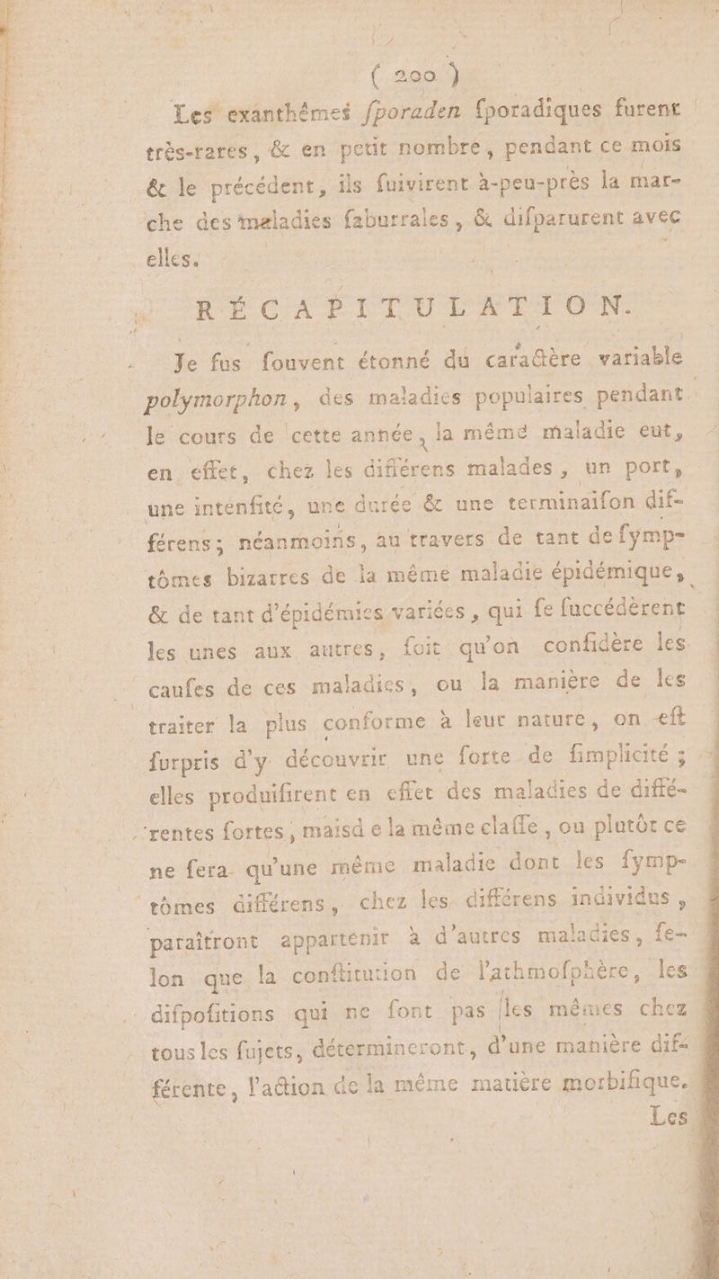 Les exanthémes fporaden fporadiques furent - trés-rares , & en petit nombre, pendant ce mois .& le précédent, ils fuivirent à-peu-près la mar- che des maladies faburrales , & difparurent avec elles. X UOCE TIIIRPBLOM 21 TNAM MOUTON CT LR Je fus fouvent étonné du cara@ère variable polymorphon, des maladies populaires pendant. ! /^ Je cours de ‘cette a dui s mémdé maladie eut, Ko en. effet, chez les differens malades , un port, une intenfité, une durée & une terminaifon dif- férens ; néanmoins, au travers de tant de fymp- tbmes bizarres de la méme maladie épidémique, & de tant d épidémies variées , qui fe fuccédèrent les unes aux autres, foit qu'on confidere les | caufes de ces maladies, ou la maniere de ls ! traiter la plus conforme à leur nature, on.-eft furpris d'y découvrir une forte de fimplicité ; T elles produifirent en effet des maladies de diffé- .'rentes fortes , maisd ela méme claffe , ou plutót ce ne fera- qu' une méme maladie a les fymp- tómes différens , chez les. différens individus, paraitront appartenir a d'autres maladies , (es lon que la conflitution de l'athmofphère, les . difpofitions qui nc font pas | les mêiues chez | tous les fujets, détermincront, d'une manière difz | férente, l'adion dela méme matière morbifique. Lesi