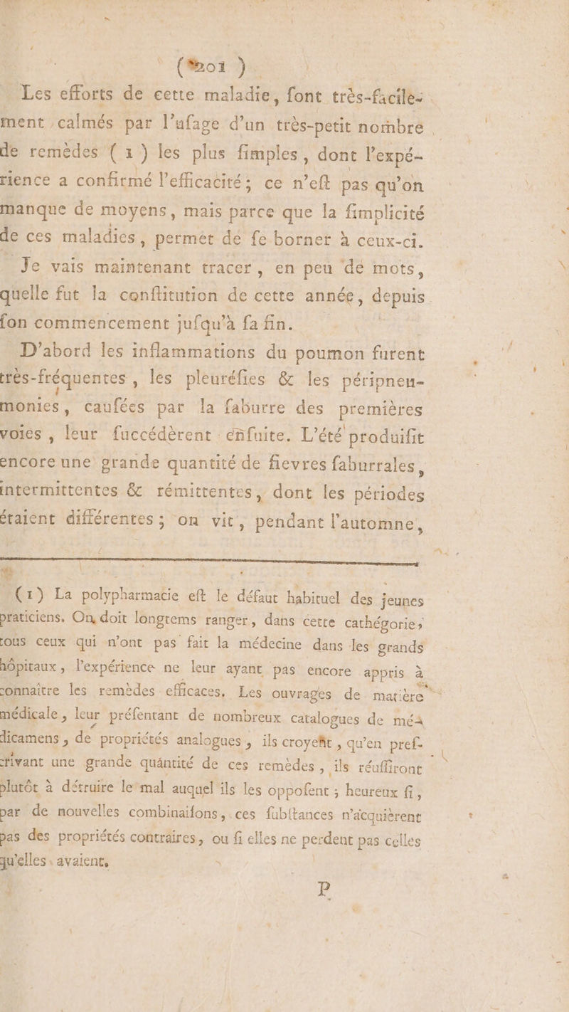 (oi ). Les efforts de cette maladièe font très- facile- - ment. Te par l'ufage d'un très- petit nombre . de remèdes (1) les plus fimples , dont l'expé- rience a confirmé l'efficacité ce n'eft pas qu'on manque de moyens, mais parce que la fimplicité de ces maladies , permet de fe borner à ceux-ci. Je vais maintenant tracer, en peu dé mots, quelle fut la conflitution de cette année, depuis. fon commencement jufqu' à fa fin. D'abord les inflammations du poumon tient trés- fréquentes , les pleuréfies & les péripnen- monies, Caufées par la faburre des premières voles , leur fuccédérent eñfuite. L'été produifit encore une grande quantité de fievres faburrales, intermittentes & rémittentes, dont les périodes étaient différentes; on vit, pendant l'automne, RER RER ENIM NER RR mes (1) La polypharmatie eft le défaut habituel des jeunes praticiens, On, doit longtems ranger, dans cette cathégorie; ous ceux qui n'ont pas fait la médecine dans les grands hôpitaux , l'expérience ne leur ayant Pas encore appris à connaitre les remèdes efficaces, Les Ouvrages de. mat médicale, leur préfentant de nombreux catalogues de méa dicamens , de propriétés analogues , ils croyeRt , qu'en pref- fivant une grande quántité de ces remèdes, ils réuffiront plutôt à détruire le mal auquel ils les Poe ; heureux fi, par de nouvelles combinaifons,.ces fubitances n'acquiérent bas des propriétés contraires, ou fi elles ne perdent pas celles qu'elles avaient, - ( p ) . * E