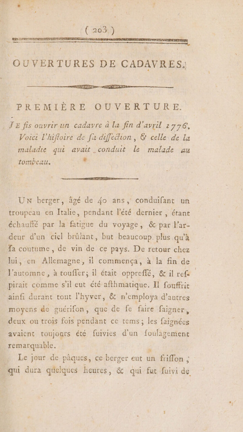 OUVERTURES DE CADAVRES. * PREMIÈRE OUVERTURE. JE fis ouvrir un cadavre à la fin d'avril 2776, Voici l'hifloire de fx diffecion , & celle de la maladie qui avait. conduit le malade au tombeau. , UN berger, âgé de 4o ans, conduifant un troupeau en Îtalie, pendant l'été dernier , étant . échauilé par la fatigue du voyage, & par l'ar- ? * ^) ; , deur d'un ciel brüiant, but beaucoup. plus qu'à fa coutume, de vin de ce pays. De retour chez lui, en Allemagne, il commenca, à la fin de l'automne, à touffer; il était oppreffé, & il ref- pirait comme s'il eut été afthmatique. Il fouffrit ainfi durant tout l'hyver, & n'employa d'autres moyens de guérifon, que de fe faire faigner, deux ou trois fois pendant ce tems; les faignées avaient toujours été fuivies d'un foulagement remarquable. | ^ Le jour de pàques, ce berger eut un friffon ; qui dura quelques heures, & qui fut fuivi de