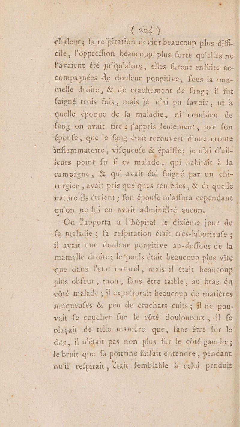 — chaleur; la refpiration devint beaucoup plus diffi- cile, l'oppreffion beaucoup. plus. forte qu'elles ne avaient. été jufqu' alors, elles furent enfuite ac- | compagnées de douleur pongitive, fous la ima-: melle droite, &amp; de crachement de fang; il fut | faigné trois fois, mais je n'ai pu favoir, ni à quelle époque de la maladie, ni combien de fang on avait. tiré ; j'appris feulement, par fon- époufe, que le fang était recouvert d'une croute inflammatoire, vifqueufe &amp; | épaiffe ; je n'ai d'ail- X leurs point fu fi ce Halles qui habitait à la campagne, &amp; qui avait été foigné ‘par un chi- rurgien , avait pris quelques remèdes, &amp; de quelle nature ils étaient; fon époufe m'affura cependant qu'on. ne lui en. avait. adminiftré aucun. On lapporta à l'hópital le dixième jour de fa maladie ; fa refpiration était tres-laborieufe ; il avait une douleur pongitive au-deffous de 14 mamelle droite; le'pouls était beaucoup plus vite que dans l'état naturel, mais il était beaucoup. plus ob fcur ; mou, fans étre faible, au bras du cóté táladt : il expeétorait Ne de matières. muqueufes &amp; peu de crachats cuits ; dl nc pou- | vait fe coucher fur le côté Abe , il fed placait de telle manière que, fans être At le’ dés, il n'était pas non plus fur le côté gauche; ^ Je bruit que fa poitrine faifait entendre , pendant : eui refpirait , était. femblable à celui produit,