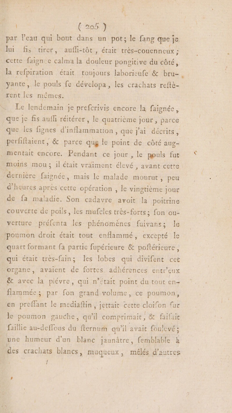 B | (205 ) ” par Veau qui bout dans un pot; le fang que je lu fs tirer, auffi-tót , était très- -conenneux; : | cette faience dh la douleur pongitive du côté, la refpiration était toujours laborieufe & bru- yante, le pouls fe dévelopa, les crachats reftè- rentles mêmes. *. Le lendemain je prefcrivis encore la faignée, que je fis auffi réitérer , le quatrième jour , parce que les fignes d'inflammation , que j'ai décrits, perfiffaient , & parce qug le point de côté aug- . mentait encore. Pendant ce jour, le pouls fut moins mou; il était vraiment élevé , avant cette dernière faignée, mais le malade mourut, peu d'heures après cette opération , le vingtiéme jour de fa maladie. Son cadavre avoit la poitrine couverte de pois , les mufcles très- -forts; fon ou- verture préfenta les phénomènes fuivans; le ‘poumon droit était tout enflammé , excepté le quart formant fa partie fupérieure & poflérieure , qui était trés-fain; les lobes qui divifent cet organe, avaient de fortes adhérences entr'eux & avec la piévre, qui n’était point du tout en- flammée; par fon grand volume, ce poumon, en preffant le mediaflin , jettait cette cioifon fur le poumon gauche, qu'il comprimait , |& faifait faillie au-deffoas du flernum qu'il avait foulevé ; une humeur d'un blanc jaanátre, femblable à des crachats blancs, müuqueux , mélés d'autres / L4