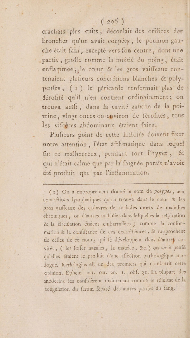 \ d ( 206 ) | crachats plus cuits, découlait des orifices des partie, Me comme la moitié du poing, était prose le cœur & les gros vaifleaux con- tenaient plufieurs concrétions blanches & poly- férofité qu'il n'en contient ordinairement; on trouva auffi, dans la cavité gaüche de la poi- trine, vingt onces ou egviron de férofités, tous les vifoères abdominaux étaient fains. Plufieurs point de cette hifloire doivent fixer notre attention , l'état afthmatique dans lequel qui n'était calmé que par la faignée parait n'avoir été produit que par l'inflammation. | (1) On a improprement donné le nom de polypes , aux : gros vaifleaux des cadavres de malades morts de maladies & la circulation étaient embarraflées ; comme la confor- —logue. Kerkringius eft un. des premiers qui combattit cette coagulation du ferum féparé des autres parties du fang. 1 A