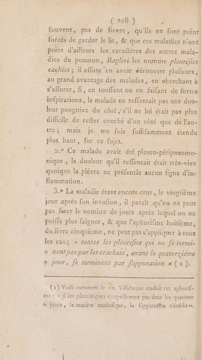 — ( 208 ) | à cachées ; il affute ” en avoir éécouvert pluficurs , infpirations, le malade ne reffentait pas une dou- leur pongitive du côté y s'il ne lui était pas plus tre; mais je. me fuis fufifamment étendu plus. haut, fur ce fuict. L 2.9 Ce malade avait été pleuro-péripnenmo- flammation. | 3.* La maladie étant encore crue, le vingtième jour après fon invafon , il paraît qu'on ne peut pas fixer le nombre de jours après lequel on ne puifle plus faigner, & que l'aphorifme huitiéme, » nentpas par les crachats , avant le quatorzième » jour, fe terminent par MEUSE »* (a7 | ; dd ; J E: (1) Voilà comment le cit, Villebrune traduit cet aphorif- me : » fi les pleurétiques #expeËtorent pas dans les quatorze
