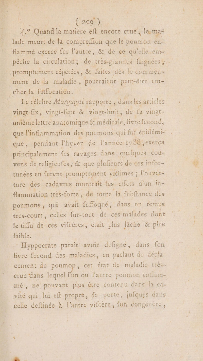 We Y: i o Quand la matière eft encore crue , le ma= flammé exerce fur l'autre, &amp; de ce qu'eile.em- unième lettre anatomique &amp; médic Ne livre fecond, que, pendant l'hyver de l'année. 1738 , exerca principalement fes ravages dans quelques cou- vens de religieufes ; &amp; que plufieurs de ces infor- tunées en furent promptement victimes ; l'ouver- ture des cadavres montrait les effcts d'un 15- flammation tres-forte , de toute la fubftance des poumons, qui avait fuffoqué , dans un temps trés-court, celles fur-tout de ces malades dont letiffu de ces vifcéres, était plus làche &amp; plus faible. | | A - Hyppocrate parait ‘avoir défigné, dans fon livre fecond des. maladies, en parlant du dépla- cement du poumon cet état de maladie très- crue dans lequel l'un ou l'autre poumon en flam- mé, ne pouvant plus étre contenu dans la ca- vité qui lui eft propre, fe porte, juiqués dans celle deftinée à l'autre vifcère, fon congéucie , ks