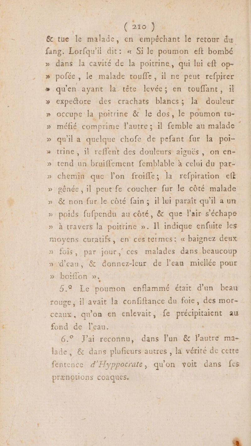 TU & tue le malade, en empéchant le retour du fang. Lorfqu'il dit: « Si le poumon eft bombé » dans la cavité de la poitrine, qui lui eft op- » pofée, le malade touffe, il ne peut refpiter » qu'en ayant la tête levée; en touffant, il » expectore des crachats blancs; la douleur » occupe la poitrine & le dos, le poumon tu- » méfié comprime l'autre; il femble au malade * » quila quelque chofe de pefant fur la poi- » trine, il reffent des douleurs aigués , on en- » tend un bruiffement femblable à cai du par- » chemin que l'on froiffe; la refpiration ett » génée il peut fe coucher fur le côté malade » & non fur le côté fain ; il lui parait qu'il a un » poids fufpendu au cóté, & que l'air s'échape » à travers la poitrine ». Il indique enfuite les moyens curatifs, en' ces termes: « baignez deux » fois, par jour, ces malades dans beaucoup » d'eau, & donnez-leur de l'eau miellée pour » bo fon ». 5.9 Le poumon enflammé était - d'un. beat rouge, il avait la confiftance du foie, des mor- ceaux, qu'on en enlevait, fe précipitaient au fond de l’eau. : 6.9 J'ai reconnu, dans l'un & lautre ma- ii & dans plufieurs autres, la vérité de cette fentence d'Hyppocrate, qu'on voit dans fes COMME coaques, |