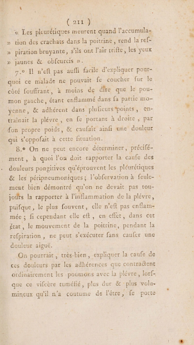 E (CoD » tion des crachats dans la poitrine , rend la ref- piration bruyante, s'ils ont l'air trifte, les yeux » jaunes & obfcurcis ». 7e Il m’eft pas auffi facile d'expliquer pour- côté fouffrant, à moins de dire que le pou- mon gauche, étant enflammé dans fa partie mo- enne, & adhérent dans plufieurs *points , en- trainait la plévre , en fe portant à droite, par qui s'oppofait à cette fituauon. 9.9 On ne peut encore déterminer, précifé- ment, à quoi l’on doit rapporter la caufe des & les péripneumoniques ; l’obfervation à feule- ment bien démontré qu'on ne devait pas tou- jours la rapporter à l'inflammation de la plévre, puifque, le plus fouvent, elle n'eft pas enflam- mée : fi cependant elle eft, en effet, dans cet état, le mouvement de la poitrine, pendant la refpiration , ne peut s 'exécuter fans caufer une douleur aigué. On pourrait, très-bien, expliquer la caufe de ces douleurs par les adhérences que contractent que ce vifcère tuméfié, plus dur & plus volu- . ’ A f mineux qu'il n'a coutume de l'étre, fe porte