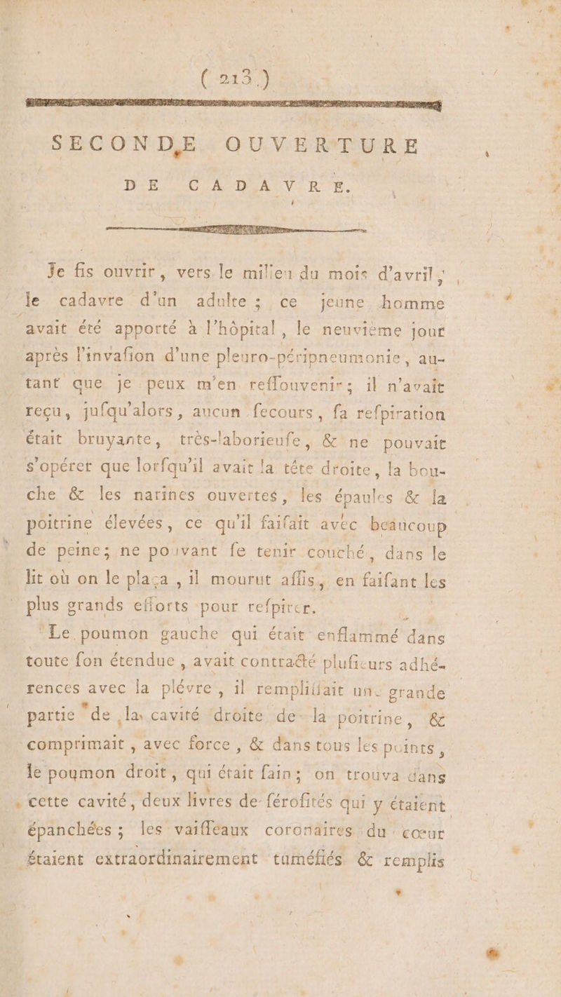 Je fis ouvrir, vers le mile: du mois d'avril à le cadavre d'un adulte; ce jeune homme avait été apporté à l'hôpital, le neuvième jour aprés l'invafion d'une pleuro-péripneumonie, au- tant que je peux m'en reflouvenir; il n'avait recu, jufqu'alors , aucun fecours, fa refpiration était bruyante, trés-'aborieufe, & ne pouvait S'opéret que lorfqu'il avait la tête droite, la bou- che & les narines ouvertes, les épaules & la poitrine élevées, ce qu'il faifait avec beaucoup de peine; ne pouvant fe tenir couché, dans le lit où on le plaza , il mourut affis, en faifant lcs plus grands efforts pour refpirer. | Le poumon gauche qui était enflammé dans toute fon étendue , avait contracté plufie urs adhé- partie “de la cavité ‘droite de- la poitrine , & comprimait , avec force , & dans tous les points, le poumon droit , Qui était fain ; : on trouva dans épanchées ; les vaifleaux coronaires du cœur ÆÉtaient extraordinairement tuméfiés & remplis | Li e^.