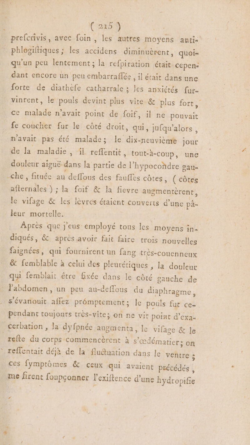 (225) prefcrivis, avec foin, les autres moyens anti« phlosiftiques ; les accidens diminuérent, quoi- qu'un peu lentement; la refpiration était cepens dant encore un peu BORD , 1l était dans une forte de diathéfe catharrale ; les anxiétés fur. vinrent, le pouls devint plus vite & plus fort, ce malade n'avait point de foif, il ne pouvait fe coucher fur le cóté droit, qui, jufqu'alors , n'avait pas été malade; le dix-neuviéme jour de la maladie , il reffentit, tout-à-coup, une douleur aigué Es la partie de l'hypocondre gau- -che, fituée a deffous des fauffes côtes, (côtes aflernal es); la foif & la fievre augmentérent, le vifage & les lévres étaient couverts d'une pà- leur mortelle. | Après que j'eus: employé tous les moyens in. diqués, & après avoir fait faire trois nouvelles faignées, qui fournirent un fang très-couenneux & femblable à celui des pleurétiques ; la douleur qui femblait être fixée dans le côté gauche de l'abdomen, un peu au- deflous du diaphragme, s'évanouit Sad prómptement; le pouls fur ce- pendant toujours trés-vite; on ne vit point d'exa- cerbation , la dyfpnée augmenta, le vifage & le refle du corps commencèrent à s'c cedématier; on reffentait déjà de la flu&uation dans le ventre ; ces fymptómes & ceux qui avaient précédés , me firent foupçonner r exiftence d'une hydropifie