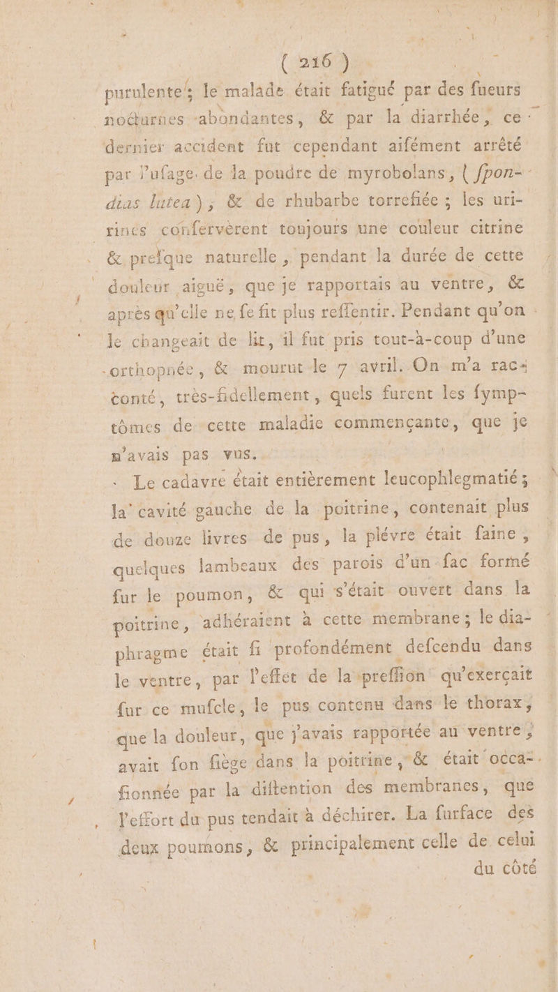 (2 du Js t4 o purulente/ : le malade était fatigué par des faeurs nocturnes ‘abondantes , & par la diarrhée, ce: dernier accident fut cependant aifément arrêté par l’ufage. de la poudre de myrobolans, | fpon- - dias lutea) ; & de rhubarbe torrefiée ; les uri- rincs conferverent toujours une couleur citrine . & prefque naturelle ,' pendant la durée de cette douleur, aiguë, que Je rapportais au ventre, 6 après qu'elle ne fe fit plus reffentir. Pendant qu'on : le changeait de lit, il fut pris tout-à-coup d'une -orthopnée, & mourut le 7 avril. On m'a rac« tonté, trés-fidellement , quels furent les fymp- tomes de cette maladie commenganpte, que je m'avais pas vus. | Le cadavre était entièrement leucophlegmatié Ja’ cavité gauche de la poitrine, contenait plus de douze livres de pus, la plévre était fame , quelques lambeaux des parois d’un-fac formé fur le poumon, & qui s'était ouvert dans la poitrine , adhéraient à cette membrane ; le dia- phragme était fi profondément | defcendu dans le ventre, par l'effet de la preffion qu'exercait fur ce mufcle, le pus contenu dans le thorax, que la douleur, que javais rapportée au bis avait fon fiege. dans la poitrine ,& était occa-. fonnée par la diftention des membranes, que effort du pus tendait à déchirer. La furface des deux poumons, & principalement celle de celui du côté