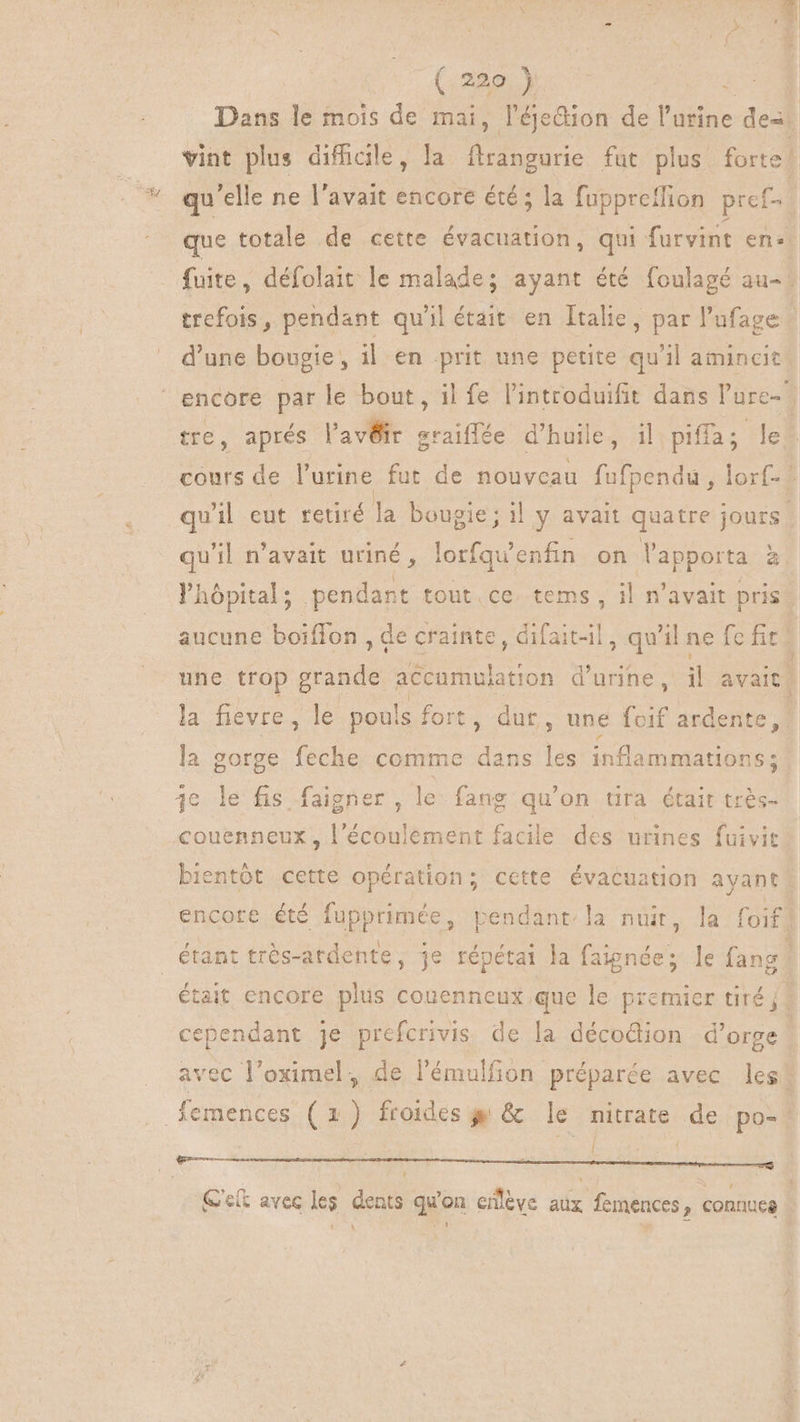 Dans le mois de mai, l'éjedion de l'urine dex vint plus difficile, la rie fut plus forte qu'elle ne l'avait encore été ; la fuppretfion pref-. que totale de cette évacuation, qui furvint en» fuite, défolait le malade ; ayant été foulagé au- | trefois , pendant qu'il était en Italie, par l'ufage : d'une bougie, il en prit une petite qu'il amincit: encore par le bout, il fe l'introduifit dans l'ure- tre, aprés l'avÜir graiflée d'huile, il piffa; le. cours de l'urine fut de nouvcau Rio lorf- qu'il eut retiré la bougie; il y avait quatre jours. qu'il n'avait uriné, lorfqu' enfin on Vapporta à hôpital ; pendant tout ce, tems , il n'avait pris aucune boiffon , Qe crainte, difait-il, qu'il ne [pd 1 une trop grande accamulation d'urine, il avait la fievre, le pouls fort, dut, une (cif ardente, la gorge feche comme dans p inflammations B3 couenneux, l'écoulement facile des urines fuivit bientôt cette opération; cette évacuation ayant encore été fupprimée, pendant’ la nuit, la foifl était encore plus couenneux que le premier tiré j | cependant je prefcrivis de la décodion d'orge vec l'oximel, de l'émulfion préparée avec les j 1 G'elt avec les dents qu'on enlève aux femences, connues t1 \