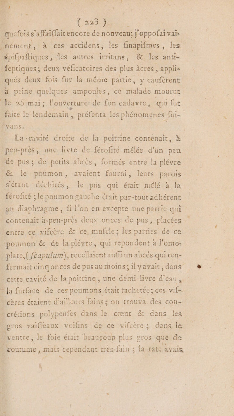 ds que ia à 'affaiffait encore de nouveau; j'oppofai vais nement, à ces accidens, les finapifmes les spifpaftiques , les autres irritans, &amp; les anti- feptiques ; deux véficatoires des plus : àcres , appli- ques deux fois fur la même partie, y caufètent a peine quelques ampoules, ce malade mourut le 25 mai; l'ouverture de fon cadavre, qui fut faite le HR préfenta les phénomenes fuis vans. La-cavité droite de la poitrine contenait, à “peu-près, une livre de férofité mélée d'un peu de pus; de petits abcés, formés entre la plévre &amp; le poumon, avaient fourni, leurs parois sétant déchirés, le pus qui était mélé à la _{érofité ; le poumon gauche était par-tout adhérent au diaphragme , fi l'on en excepte une parrie qui * contenait a-peu-près deux onces de pus, placées entre ce vifcère &amp; ce mufcle; les parties de ce poumon &amp; de la plévre, qui repondent à l'omo- | plate,( fcapulum), recellaient auffi un abcés qui ren- - fermait cing onces de pusau moins ; il y avait , dans cette cavité de la poitrine , une denü-livre d'eau, B Ja furface de cespoumons était tachetée; ces: vif cères étaient d'ailleurs fains; on trouva. des con- » crétions polypeufes dans le cœur &amp; dans les gros vaiffeaux voilins de ce vifcère; dans le ventre , le foie était beaugoup plus gros que de AA : à . ^ ^ ! E l ME “coutume, mais cependant trés-fain ; la rate avait