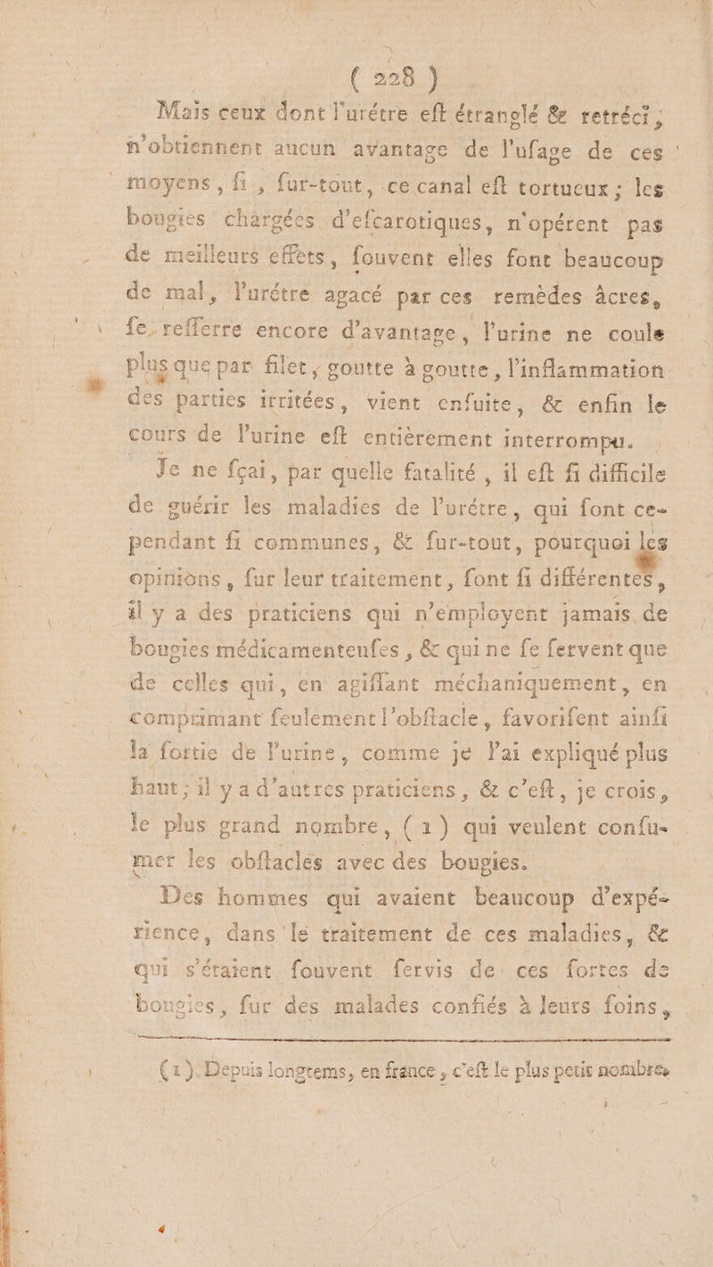 ; à } Mais ceux dont l'urétre eff étranolé &amp; retréci ; n'obtiennent aucun avantage de l'ufage de ces moyens , fi, fur-tout, ce canal eft tortueux ; les bougies chargées d'efcarotiques, n'opérent pas de meilleurs effets, fouvent elles font beaucoup de mal, lurétre agacé par ces remèdes âcres, fc. refferre encore d'avantage, urine ne coule plus que par filet; goutte à due PS duer des parties irritées , vient enfuite, &amp; enfin le cours de l'urine Hf entiérement interrompu. — ^ Je ne fcai, par quelle fatalité , il eft fi difficile de guérir les maladies de Prius qui font ce- pendant fi communes, &amp; fur-tout, Pourquoi je opinions , fur leur traitement, font fi difiérente il y a des praticiens qui n'employent jamais de bougies médicamenteufes , &amp; qui ne fe fervent que de celles qui, en agiflant méchaniquement, en comprimant bs lementl'obftacle, favorifent ainfi la fortie de l'urine , comme je l'ai expliqué plus haut; il y ad' autres praticiens , &amp; c'eft, je crois, mer les obflacles avec des bougies. Des hommes qui avaient beaucoup d'expé- rience, dans lé traitement de ces maladies, &amp; qui s'étaient fouvent fervis de. ces fortes dz bougies, fur des malades confiés à leurs foins, (1). Depuis longtems, en france , c'eft le plus petit noa i (os su Es