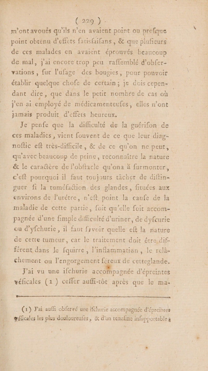 | CARY: m'ont avonés qu'ils n'en avaient point où prefque point obténu d'effets fatisfaifans , &amp; que plnficurs de ces malades en avaient épronvés beaucoup de mal, j'ai encore trop peu raffemblé d'obfer- vations , fur l'ufage des bougies, pour pouvoir établir quelque chofe de ceïtain; je dois cepen- dant dire, que dans le petit nombre de cas où jen ai RAT de médicamenteufes, elles n’ont jamais produit d'effets heureux. Je penfe que la difhculté de la Mb de ces maladies , vient fouvent de ce que leur diag- noftic eft trés-difficile, &amp; de ce qu'on ne peut, qu'avec beaucoup de peine, reconnaître la nature c'eft pourquoi il faut toujours tàcher de diftin- guer fi la tuméfa&amp;ion des glandes, fituées aux environs de l'urétre, n’eft point la caufe de la pagnée d'une fimple difficulté d'uriner, de dyfcurie ou d'yfchurie , il faut fivoir quelle eft la nature de cette tumeur, car le traitement doit être dif- férent dans le fquirre, l'inflammatien , le. relà- chement ou l'engorgernent féreux de cetteglande. Jai vu une ifchurie accompagnée d'épreintes véficales (1) cefler aufli-tôt après que le ma. Bem iti (1) J'ai auf obfervé une ifcharie accompagnée d'épreihtes gélicales les plus douloureufes, &amp; d'un tenefme infupportable hj {