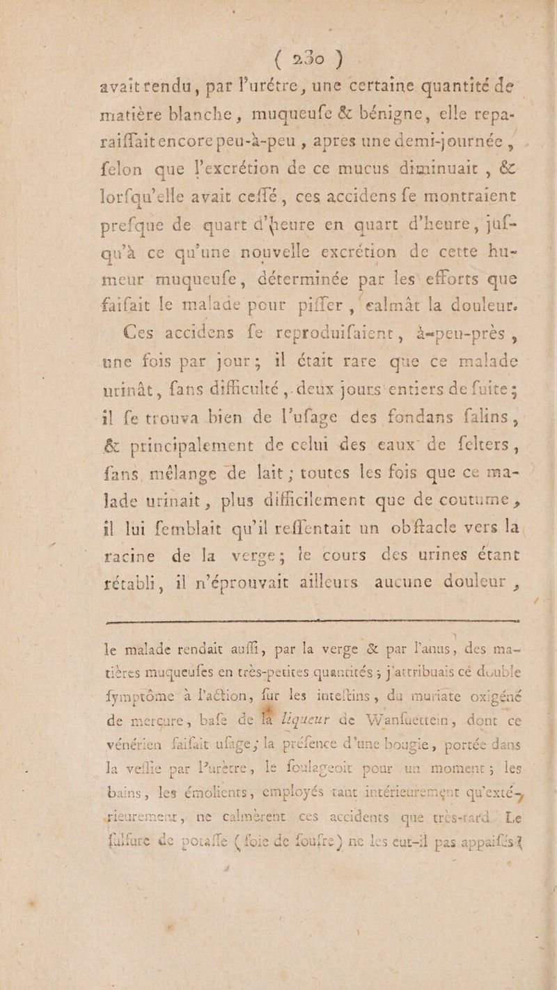 matière blanche, muqueufe & bénigne, elle repa- raiffaitencore peu-à-peu , apres une demrjournée, : fclon que l'excrétion de ce mucus diminuait , & lorfqu'elle avait ceffé , ces accidens fe montraient prefque de quart d'heure en quart d'heure, juf- quà ce qu'une nouvelle excrétion de cette hu- meur muqueufe, déterminée par les' efforts que faifait le malade pour piffer , ealmát la douleur. Ces accidens fe reproduifaient, àepeu-prés , une fois par jour; i| était rare que ce malade urinàt, fans difficulté ,. deux Jours'entiers de fuite; il fe trouva bien de l'ufage des fondans falins, & principalement de celui des eaux de félters, fans, mélange de lait ; toutes les fois que ce ma- lade urinait, plus den que de coutu ime , racine de la verge; Îe cours des urines étant rétabli, il n’éprouvait ailleurs aucune douleur, le malade rendait auf, par la verge & par pd. des ma- tières muqueufes en très-petites quantités ; j'attribuais cé double e à l'action, fur les inteftins, du muriate oxi igéné de mercure, bafe de id ueur de Wanfüettein , dont ce vénérien E ufage ; la préfence d'une bougie, portée dans la veflie par Puretre, : foulageoit pour un moment; les bains, les émolients, employés tant intérieurement qu'exté; Jieuremenr, ne calmèrent ces uno que trèsstard Le fülfure de potafle ( foie de foutre) ne les eut-il pis appaifis 4
