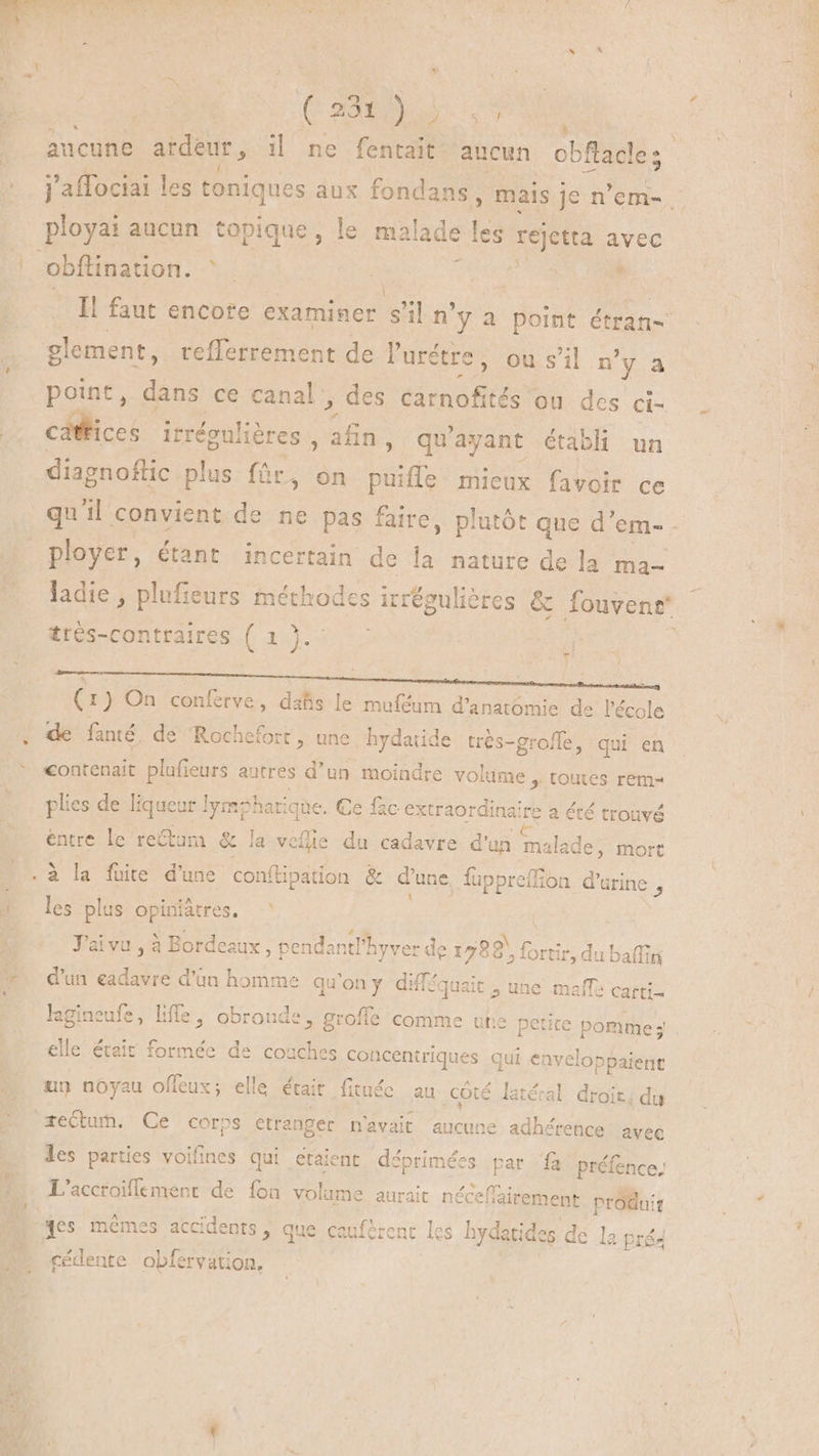 » m ( + è - , $ b Cow ) ARR : aucune ardeur , il ne fentait- aucun obflacle; ployai aucun topique, le malade les rejetta avec obflination. ^. : d ' glement, refferrement de l'urétre ; ousil n'y a point, dans ce canal , des carnofités ou des ci- cáftices REUS dias qu' ayant établi un diagnoflic plus für, on hodie mieux favoir ce ployer, étant incertain de la nature de la ma- trés-contraires ( 1 yu 7 (1) On conferve, dahs le muféum d'anatómie de l'école de fanté de Rochefort, une hydatide trés- -groffe, qui en contenait plufieurs autres d’un moindre volume , tomes rem- plies de liqueur lymphatique. Ce fac extraor oui: a été trouvé entre le rectum & la velie du cadavre d'un malade; mort . à la fuite d'une conftipation & d'une fuppreffion d'urine , les plus opiniàtres. | J'aivu , à Bordeaux, pen lantPhyver de 178 {ortir, du b d'un eadavre d'üàn homme qu'on y difféqu ait , une mañle carti- lagineufe, liffe , obronde, grofle comme une petite pomme; elle était formée de couches conceniriques qui ie he un noyau offeux; elle était fituéc au côté latéral droit, du rectum. Ce corps etranger n'avait aucune adhérence avec les parties voifines qui etaient déprimées par fà préfence, L'accroiffement de {on volume aurait néceffairement produit yes mêmes accidents, que cauférent les hydatides de la pré cédente UE TM - i