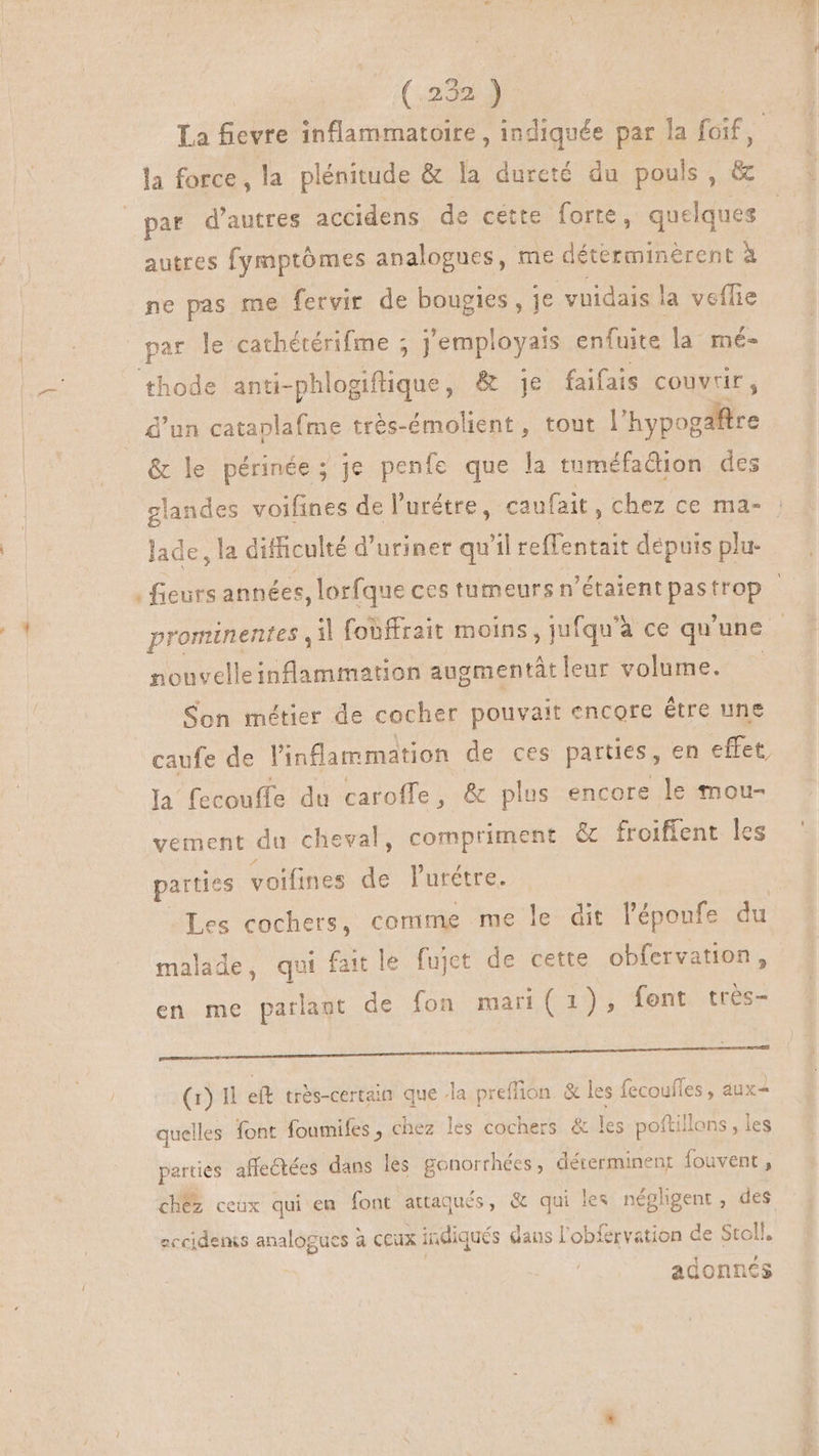 M am (129219 La fievre inflammatoire, indiquée par la foif, la force, la plénitude & la dureté du pouls, & autres fymptómes analogues, me déterminèrent à ne pas me fervir de bougies, je vuidais la veflie par de cathétérifme ; j'employais enfuite la mé- thode anti-phlogiflique, & je faifais couvrir , d'un cataplafme très-émolient, tout | 'hypogaftre & le périnée; je penfe que la tuméfadion des glandes voifines de l'urétre, caufait , chez ce ma- lade, la difficulté d'uriner quil reffentait dépuis plu | fieurs années ,lorfque ces tumeurs n'étaient pastrop - nonvelleinflammation augmentât leur volume. Son métier de cocher pouvait encore étre une caufe de l'inflammation de ces parties , en effet, la fecouffe du caroffe, & plus encore le mou- vement du cheval, compriment & froiffent les parties voifines T l'urétre. Les cochers, comme me le dit l'époufe da malade, qui fait le fujet de cette obfervation, en me parlant de fon mari( 1), fent tres- AN à PIN ER rar p EM A E (1) 1 eft très-certain que la preffion. & les fecoufles, aux- quelles font foumifes , chez les cochers & les poftillons , les parties affectées dans les gonorrhées, déterminenr fouvent, chez ceux qui em font attaqués, & qui les néghgent, des eccidenis analogues à ceux indiqués daus l'obfervation de Stoll. adonnes