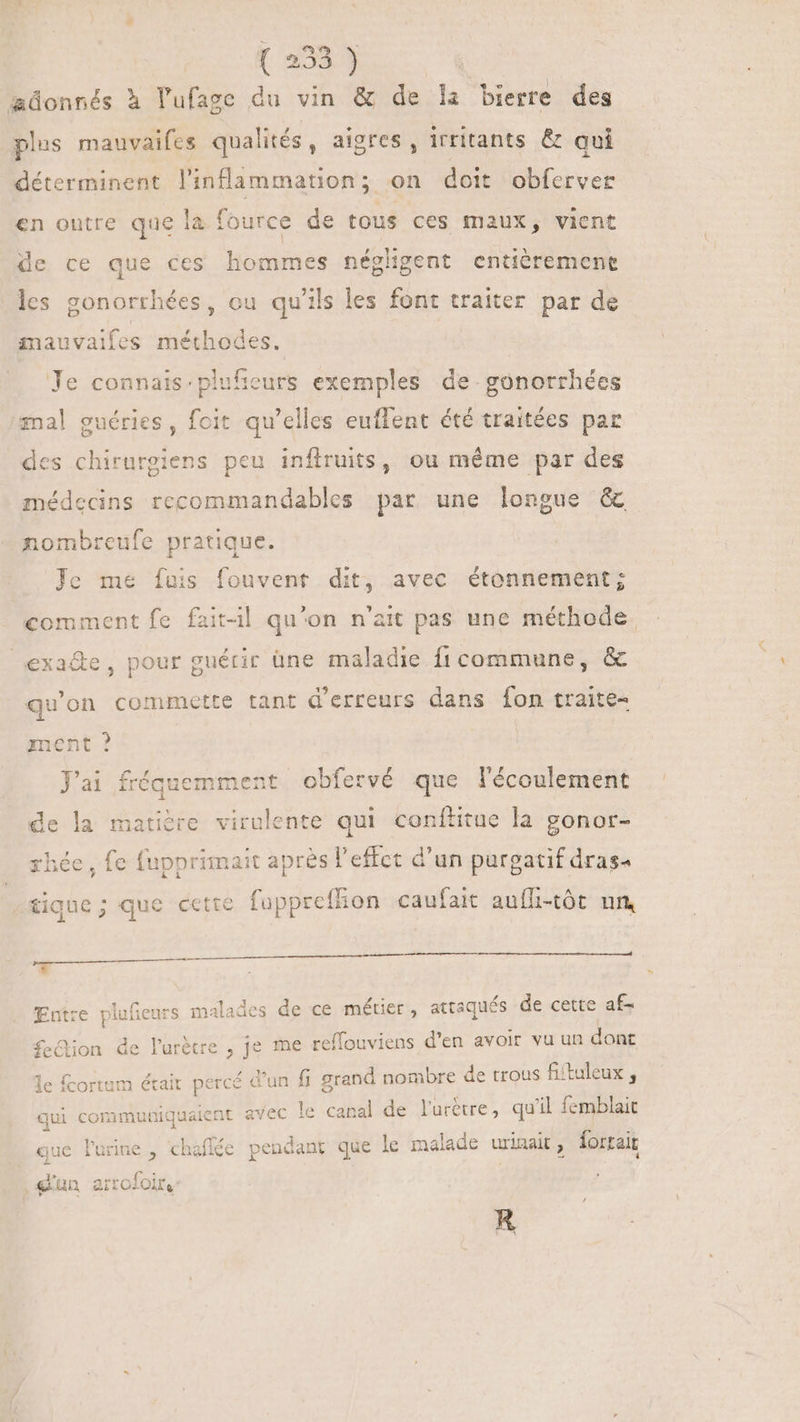 adonnés à lufage du vin & de la bierre des plus mauvaifes qualités, aigres , irritants & qui déterminent linflammation; on doit obferver en outre que la fource de tous ces maux, vient de ce que ces hommes néghgent entièremene les gonorrhées, ou qu'ils les font traiter par de mauvaifes méthodes. Je connais: plufieurs exemples de gonorrhées mal guéries, foit qu’elles euflent été traitées par des chirurgiens peu inflruits, ou même par des médecins recommandables par une longue & nombreufe pratique. Je me fuis fouvent dit, avec étonnement; comment fe fait-il qu'on n'ait pas une méthode. exa&de, pour guérir üne maladie fi commune, & qu'on commette tant d'erreurs dans fon traite- ment ? J'ai fréquemment obfervé que l'écoulement de la matière virulente qui conítitue la gonor- rhée, fe fupprimait après l'effet d'un purgatif dras- tique ; que cette fuppreffon caufait aufli-tót un, Entre plufienrs malades de ce métier, attaqués de cette af- feQion de lurétre , je me reffouviens d'en avoir vu un dont le fcortem était percé d'un fi grand nombre de trous fi'tuleux , . p Ÿ t . qui communiquaient avec le canal de l'urètre, qu'il femblait que lurine , chaffée pendant que le malade urinait, lortair 1. r le T pe £5 [e ME [e * © a PT e R