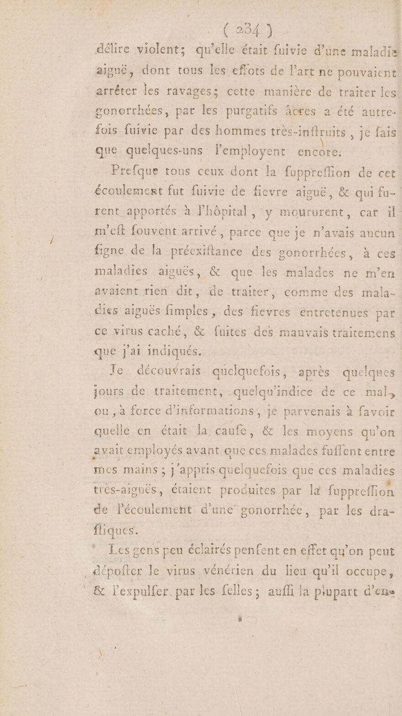 D aT. 1 délire violent; qu'elle était fuivie d’une maladie aigné, dont tous les effots de l'art ne pouvaient! arrêter les ravages; cette manière de traiter les! gonorrhées, par les purgatifs àcees a été autre:! fois fuivie par des hommes trés-inflruits , je fais que quelques-uns l'employent encore. Prefque tous ceux dont la fuppreffion de cet écoulement fut fuivie de ficvre aigué, &amp; qui fu- rent apportés à J'hôpital , y moururent, car il. m'eft fouvent arrivé, parce que je n'avais aucun figne de la préexiftance des gonorrhées, à ces maladies aiguës, &amp; que les malades ne m'en avaient rien. dit, de traiter, comme des mala- Kies aiguës Tube des icd entretenues par ce virus caché, &amp; fuites des mauvais traitemens que j'ai indiqués. tra Je découvrais quelquefois, après quelques jours de traitement, -quelqu'indice de ce mal, ou, à force d'informations, je parvenais à favoir quelle en était la caufe, &amp; les moyens qu'on avait spas avant ouc ces malades fuflent entre Tics mains ; ;] appris quelquefois que ces mala dies trés-aigués, étaient produites par la fuppreffion de l'écoulement d'une gonorrhée, | par les dra- fliques. | | * Les cens peu éclairés penfent en effet qu'on peut ; dépofter le virus vénérien du lieu qu'il occupe, KR l'expulfer. par lcs felles; auffi la piupart d’ens
