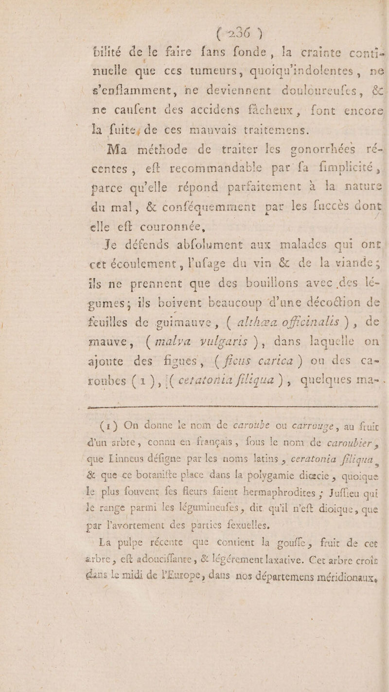 (7236) bilité de le faire fans fonde, la crainte contis nuelle que ces tumeurs, quoiqu'indolentes, ne s'enflamment, ne deviennent douloureufes, &amp;. ne caufent des accidens fâcheux, font encore la fuite; de ces mauvais traitemens. | Ma méthode de traiter les gonorrhées ré- centes , eft recommandable par fa fimplicité ,. parce qu'elle répond. parfaitement à la mature du mal, &amp; conféquemment par les fuccès dont elle eff. couronnée, | à Je défends abfolument aux malades qui ont cet écoulement, l'ufage du vin &amp; de la viande; ils ne prennent que des bouillons avec des lé- gumes; ils boivent beaucoup d'une décoGion de feuilles de guimauve , ( al:hæa officinalis ) , de mauve, (malva vulgaris ), dans laquelle on. ajoute des figues, ( ficus carica ) ou des ca- roubes (1 ), ( ceratozia filiqua ) , quelques ma- . (1) On donne le nom de caroube ou carrouge , au fruit d'un arbre, connu ea français, fous le nom de caroubier , que Linneus défigne par les noms latins , ceratonia ffliqua , &amp; que ce botanilte place dans la polygamie dicecie , quoique Je plus fouvenz fes fleurs faient hermaphrodites ; Jaffieu qui le range parmi les légumineafes , dit qu'il n'eft dioique, que par l'avortement des parties fexuelles, La pulpe récente que contient la goufle, fruit de cet &amp;rbre , eft adouciffante , &amp; légérement laxative. Cet arbre croit dans le midi de Europe, dans nos départemens méridionaux, |