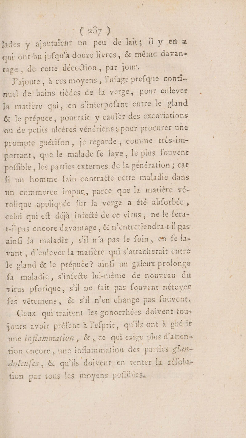 lades y ajoutaient un peu de lait; i| y en a qur ont bu jufqu'à douze livres , &amp; méme davan- tage , de cette décoétion, par jour. J'ajoute, à ces moyens , l'ufaze prefque conti- nuel de bains tièdes de la verge, pour enlever [a matière qui, en s'interpofant entre le gland &amp; le prépuce, dues y caufer des excoriations ou de petits ulcères vénériens ; pour procurer une prompte gt iérifon, je regarde , comme très-im- ? por tant, bd le malade fe lave, le plus fouvent poffible , les parties externes de la génération ; cat f un homme fain nent cette maladie dans un commerce impur, parce que la matière vé- rolique appliquée fur la verge a été abforbée , celui qui eft. déjà infeûé de ce virus, ne le fera- t-il pas encore davantage, &amp; n ’entretiendra-t-il pas ainfi {a maladie , s'il n’a pas le foin, en fe la- vant , d'enlever la matière qui s'attacherait entre le gland &amp; le prépuce? ainfi un galeux prolonge fa maladie, sinfe&amp;e lui-même de nouveau du virus pforique, s'il ne fait pas fouvent nétoyer fes vétemens, &amp; s'il n'en change pas fouvent. Ceux qui traitent les conorrhées doivent tou» jours avoir préfent à l'efprit, qu'ils ont à guérir une inflammation , &amp; , ce qui exige plus d'atten- tion encore , une Bir on des parties glan- duleufes , &amp; qu'ils doivent en tenter la réfolu- tion par tous les moyens [ nofüibles