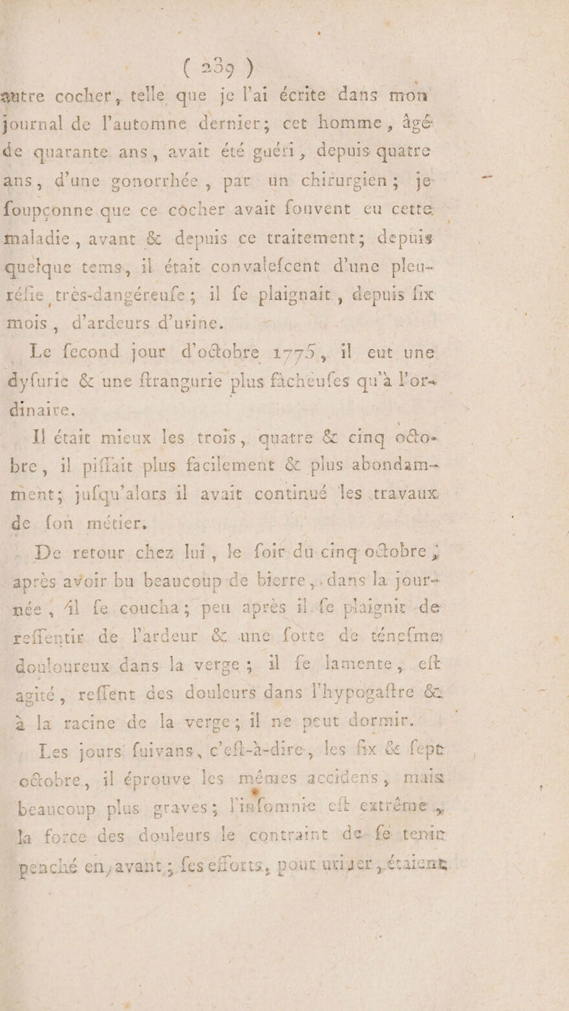 autre cocher, telle que je l'a1 écrite dans mon Bro. de l'automne dernier; cet homme, âgé de quarante ans, avait été guéti, depuis quatre ans, d'une gonorrhée , pat un chirurgien; je foupconne que ce cocher avait fonvent eu cette i: maladie, avant &amp; depuis ce traitement; depuis quelque tems, il était convalefcent d'une pleu- réüe trés- -dangéreufe ; il fe plaignait , depuis fix mois , d'ardeurs d'utine. à | + Le fecond jour d'octobre 17 775, M. eut une. dyfurie &amp; une ftrangurie plus ficheufes qu'à l'or- dinaire. | I] était mieux les trois, quatre &amp; cinq odo. bre, il pifíait plus facilement &amp; plus abondam- ment; jufqu'alors il avait continué les travaux de (on métiers | De retour chez laf le foit. du cinq o&amp;obre ; | après avoir bu Déco de bierre ,. dans la jour- née , Al. fe coucha; d. après il.fe plaignit -de- reffentis de lardeur &amp; une forte de ténefme douloureux dans e. verge 3 4l fe Jamente ; eft agité , reffent des douleurs dans l'hypogaftre &amp; à la racine de la verge; il ne peut dormir. (^ Les jours: fuivans, c'eft-h-dire, les fx &amp; fept o&amp;obre, il épronve les (aerae accidens, mas: beaucoup plus graves; 1 bane: cit extrême 4 la force des douleurs le contraint de-fe teni . TU ; USA fi /5 5o n BEC s Aen S OA ce d penché en;avant; fes eilorts, pour Rer, etaicnk
