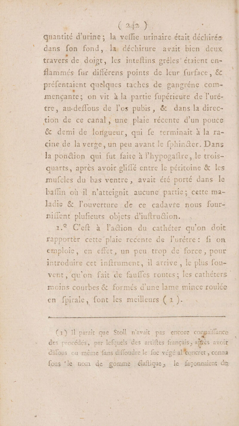 à ( 249 } poss (ad quantité d'urine ; ; la veífie urinaire était didi ds dans fon Ei. la. déchirure avait bien deux * 3 ^ . : travers de doigt, les inteftins gréles’ étaient en- tine on vit àla partie fupérieure de l'uré- ES au-deffous de los pubis, & dans la direc- E^ de ce canal, une plaie récente d'un pouce & demi de isnt qui fe terminait à la ra- cine de la verge, un peu avant le fphinder. Dans quarts, aprés avoir aliflé entre le péritoine & les mufcles du bas ventre , avait été porté dans le bafün où il n'atteignit aucune partie; cette ma- ladie & l'ouverture de ce cadavie nous four- niílent plufieurs objets d'iuftru&ion. 1.9 C'eft à la&ion du cathéter qu'on doit rapporter cette plaie recente de l'urétre: fi on emploie, en effet, un peu trop de force, pour introduire cet inftrument, il atrive , le plus fou- moins courbes & formés d'une lame mince roulée des procédés, par lefquels des artiftes francais, aftcs avoit diflous ou méme fans diffoudre le fuc végé aMbooirer conna fous 'le nom de gomme .élaftique, le $agonaaient de PT P EARS E