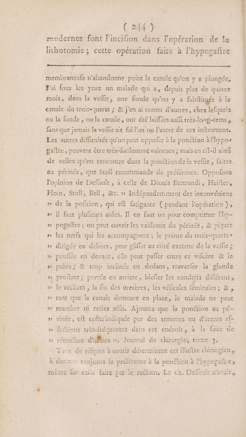 modernes font lincifion dans l'opération de fa membraneufe n'abandonne point la canule qu'on y a. plongée, Jai fous les yeux un malade qui a, depuis plus de quinze mois, dans la veflie, une fonde qu'on y a fubftituée à le canule du trois-quarts ; & j'en ai connu d’autres, chez lefquels fans que jamais la veflie ait fui l'un ou l'autre de ces inftrumens. Les autres difficultés qu'on peut oppofer à la ponction à l'hypo+ gaftre , peuvent être tres-facilement vaincues ; mais en eit-il ainfi de celles qu'on rencontre dans la ponction de la veffie , faites au périnée, que Stoll recommande de préférence. Oppofons lopinion de Deffault, à celle de Dionis Eertrandi , Heifter, Hoin, Stoll, Bell, &c. » Indépendemment des inconvéniens » de la polition, qui eft igahte ( pendant l'opération ) , ^» il faut plufieurs aides, Il en faut un pour comprimer lhy- » pogaftre ; on peut ouvrir les vaifleaux du périnéé, & piquer » les nerfs qui les accompagnent ; la pointe du trois-quarts* » dirigée en dehors, peur gliffer au côté externe de la veilie ; » ‘pouflée en devant, elle peut paffer entre ce vifcére & le » pubis; &' trop inclinée en dedans , traverfer la glande » le re&am , la fn des uretères, les véficules f féwitales NU » tant que la canule demeure en place. sie malade ne peut » rinée, e(t coftrindiquée par des tnmeurs ou d'autre ce » feCtons très-fréquentes dans cet endroit, à la fuite » rétenfion d'uffses ». Journal de chirurgie, tome. 3. re fent de rifques à courir déterminent cet illuftre chirurgien. { à dorr er toujours la préférence à la ponction à lhypogaftre, Lo €