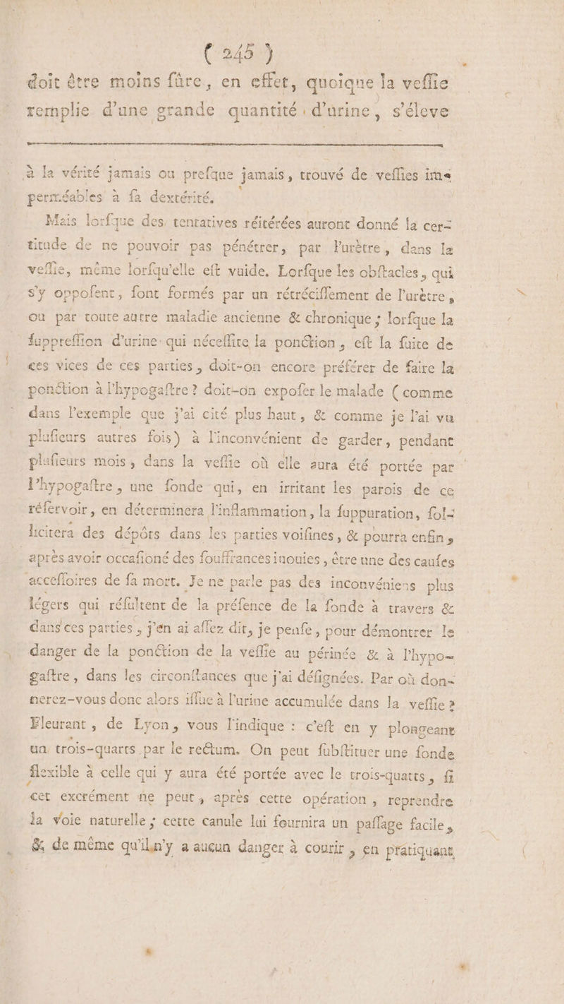 rs doit être moins füre, en effet, quoique la veffie + remplie d'une grande quantité : d'urine, s'éleve à la vérité jamais ou prefqus jamais, trouvé de veflies im perm.éables à fa dextérité. # Mais lorfque des, tentatives réitérées auront donné la cer= titude de ne pouvoir pas pénétrer, par l'urétre, dans la veffie, même lorf qu'elle eft vaide. Lorfque les obftacles , qui Sy oppofent, foot formés par un rétréciffement de l'ur&amp;tre , ou par toute autre maladie ancienne &amp; chronique ; lorfque la luppreflion d'urine: qui néceflire la ponction , eft la fuite de ces vices de ces parties, doit-on encore préférer de faire la ponétion à l'hypogaftre? doit-on expofer le malade (comme dans l'exemple que j'ai cité plus haut, &amp; comme je l'ai vu plufieurs autres fois) à linconvénient de garder, pendant plufieurs mois, dans la veffie où elle aura. été portée par Phypogaftre , une fonde qui, en irritant les parois de ce réfervoir, en déterminera l'inflarmarion, la fapparation, fol= aprés avoir occafioné des fouffrances inouies , être une des cauíes légers qui réfultent de la préfence de la fonde à travers &amp; dans ces parties , j'en ai affez dit, j je penfe, pour démontrer le danger de la ponétion de la veffie au périnée &amp; à l'hypo- gaftre, dans les circonítances que j'ai défignées. Par o3 don- nerez-vous donc alors 1flue à l'urine accumulée dans la velfie ? Fleurent ; de Lyon, vous l'indique : c'eft en y plonseant ua. trois- quarts par le rectum. On peut fübílituer une fonde cet excrément he peut, aprés cette opération , reprendre la voie naturelle ; cette canule lui fournira un paffage facile, &amp; de méme qu'iln'y a aucun danger à courir en pratiquant